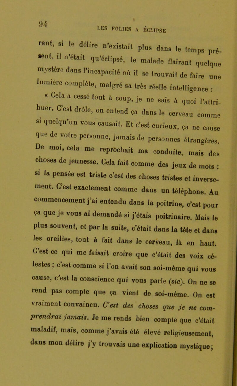 LES FOLIES A ECLIPSE rani, si le délire n’èxi.tait plus dan, le lemps pré. *'nt' '' ’élait qri’éclipsé, le mal.de llairaul ,,„elq„e mystère dans l'iucapacité où il se Irouvait de faire une lumière complèle, malgré sa très réelle intelligence : « Cela a cessé tout à coup, je ne sais à quoi l’attri- Ituer. C’est drôle, on entend ça dans le cerveau comme s. quelqu'un vous causait. Et c’est curieux, Ça ne cause que de votre personne, jamais de personnes étrangères. De moi, cela me reprochait ma conduite, mais des choses de jeunesse. Cela fait comme des jeux de mois : si la pensée est triste c’est des choses tristes et inverse- ment. C’est exactement comme dans un téléphone. Au commencement j'ai entendu dans la poitrine, c’est pour ça que je vous ai demandé si j’étais poitrinaire. Mais le plus souvent, et par la suite, c’était dans la tête et dans les oreilles, tout à fait dans le cerveau, là en haut. C’est ce qui me faisait croire que c’était des voix cé- lestes ; c’est comme si l’on avait son soi-méme qui vous cause, c'est la conscience qui vous parle (sic). On ne se rend pas comple que ça vient de soi-méme. On est vraiment convaincu. C’est des choses que je ne com- prendrai jamais. Je me rends bien compte que c’était maladif, mais, comme j’avais été élevé religieusement, dans mon délire j’y trouvais une explication mystique;