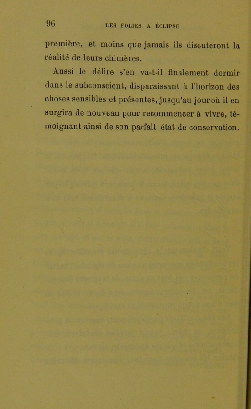 première, et moins que jamais ils discuteront la réalité de leurs chimères. Aussi le délire s’en va-t-il finalement dormir dans le subconscient, disparaissant à l’horizon des choses sensibles et présentes, jusqu’au jouroù il en surgira de nouveau pour recommencer à vivre, té- moignant ainsi de son parfait état de conservation.
