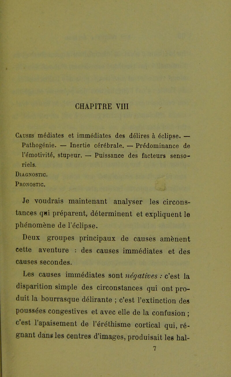 Causes médiates et immédiates des délires à éclipse. — Pathogénie. — Inertie cérébrale. — Prédominance de l’émotivité, stupeur. — Puissance des facteurs senso- riels. Diagnostic. Pronostic. Je voudrais maintenant analyser les circons- tances qui préparent, déterminent et expliquent le phénomène de l’éclipse. Deux groupes principaux de causes amènent cette aventure : des causes immédiates et des causes secondes. Les causes immédiates sont négatives : c’est la disparition simple des circonstances qui ont pro- duit la bourrasque délirante ; c’est l’extinction des poussées congestives et avec elle de la confusion ; c’est l’apaisement de l’éréthisme cortical qui, ré- gnant dans les centres d’images, produisait les hal- 7