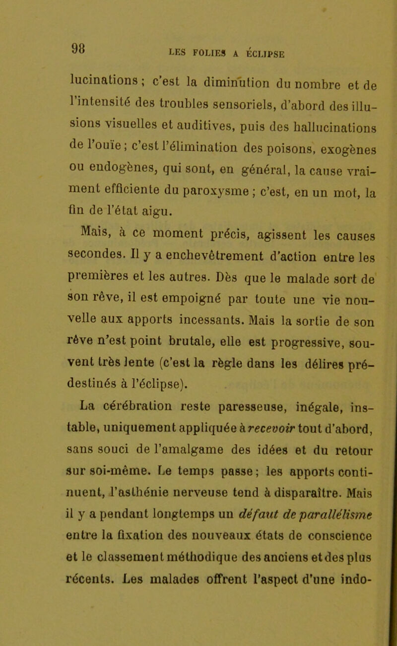 LES FOLIES A ECLIPSE lucinations ; c’est la diminution du nombre et de l’intensité des troubles sensoriels, d’abord désillu- sions visuelles et auditives, puis des hallucinations de 1 ouïe ; c est l’élimination des poisons, exogènes ou endogènes, qui sont, en général, la cause vrai- ment efficiente du paroxysme ; c’est, en un mot, la fin de l’état aigu. Mais, à ce moment précis, agissent les causes secondes. Il y a enchevêtrement d’action entre les premières et les autres. Dès que le malade sort de son rêve, il est empoigné par toute une vie nou- velle aux apports incessants. Mais la sortie de son rêve n’est point brutale, elle est progressive, sou- vent très lente (c’est la règle dans les délires pré- destinés à l’éclipse). La cérébration reste paresseuse, inégale, ins- table, uniquement appliquée à recevoir tout d’abord, sans souci de l’amalgame des idées et du retour sur soi-même. Le temps passe; les apports conti- nuent, l’asthénie nerveuse tend à disparaître. Mais il y a pendant longtemps un défaut de parallélisme entre la fixation des nouveaux états de conscience et le classement méthodique des anciens et des plus récents. Les malades offrent l’aspect d’une indo-