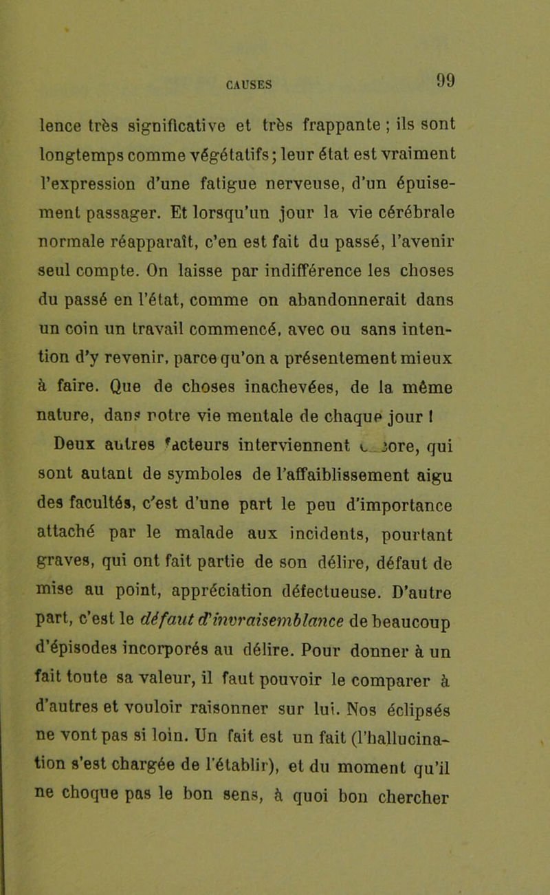 lence très significative et très frappante ; ils sont longtemps comme végétatifs ; leur état est vraiment l’expression d’une fatigue nerveuse, d’un épuise- ment passager. Et lorsqu’un jour la vie cérébrale normale réapparaît, c’en est fait du passé, l’avenir seul compte. On laisse par indifférence les choses du passé en l’état, comme on abandonnerait dans un coin un travail commencé, avec ou sans inten- tion d’y revenir, parce qu’on a présentement mieux à faire. Que de choses inachevées, de la même nature, dans notre vie mentale de chaque jour 1 Deux autres 'acteurs interviennent v 3ore, qui sont autant de symboles de l’affaiblissement aigu des facultés, c’est d’une part le peu d’importance attaché par le malade aux incidents, pourtant graves, qui ont fait partie de son délire, défaut de mise au point, appréciation défectueuse. D’autre part, c’est le défaut d'invraisemblance de beaucoup d’épisodes incorporés au délire. Pour donner à un fait toute sa valeur, il faut pouvoir le comparer à d’autres et vouloir raisonner sur lui. Nos éclipsés ne vont pas si loin. Un fait est un fait (l’hallucina- tion s’est chargée de l'établir), et du moment qu’il ne choque pas le bon sens, à quoi bon chercher