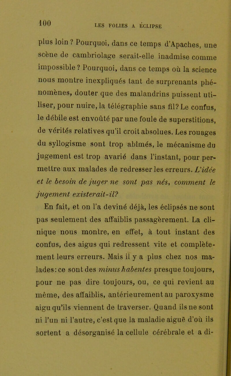 plus loin ? Pourquoi, dans ce temps d’Apaches, une scène de cambriolage serait-elle inadmise comme impossible? Pourquoi, dans ce temps où la science nous montre inexpliqués tant de surprenants phé- nomènes, douter que des malandrins puissent uti- liser, pour nuire, la télégraphie sans fil? Le confus, le débile est envoûté par une foule de superstitions, de vérités relatives qu’il croit absolues. Les rouages du syllogisme sont trop abîmés, le mécanisme du jugement est trop avarié dans l’instant, pour per- mettre aux malades de redresser les erreurs. L'idée et le besoin de juger ne sont pas nés, comment le jugement exister ait-il? En fait, et on l’a deviné déjà, les éclipsés ne sont pas seulement des affaiblis passagèrement. La cli- nique nous montre, en effet, à tout instant des confus, des aigus qui redressent vite et complète- ment leurs erreurs. Mais il y a plus chez nos ma- lades: ce sont des minus habentes presque toujours, pour ne pas dire toujours, ou, ce qui revient au même, des affaiblis, antérieurement au paroxysme aigu qu’ils viennent de traverser. Quand ils ne sont ni l’un ni l’autre, c’est que la maladie aiguë d’où ils sortent a désorganisé la cellule cérébrale et a di-