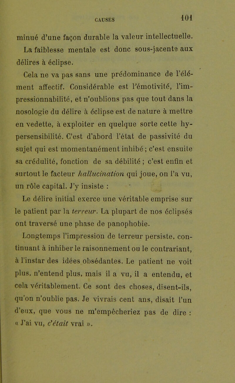 minué d’une façon durable la valeur intellectuelle. La faiblesse mentale est donc sous-jacente aux délires à éclipse. Cela ne va pas sans une prédominance de l’élé- ment affectif. Considérable est l'émotivité, l’im- pressionnabilité, et n’oublions pas que tout dans la nosologie du délire à éclipse est de nature à mettre en vedette, à exploiter en quelque sorte cette hy- persensibilité. C’est d’abord l’état de passivité du sujet qui est momentanément inhibé ; c’est ensuite sa crédulité, fonction de sa débilité ; c’est enfin et surtout le facteur hallucination qui joue, on l’a vu, un rôle capital. J’y insiste : Le délire initial exerce une véritable emprise sur le patient par la terreur. La plupart de nos éclipsés ont traversé une phase de panophobie. Longtemps l’impression de terreur persiste, con- tinuant à inhiber le raisonnement ou le contrariant, à l'instar des idées obsédantes. Le patient ne voit plus, n’entend plus, mais il a vu, il a entendu, et cela véritablement. Ce sont des choses, disent-ils, qu’on n’oublie pas. Je vivrais cent ans, disait l’un d’eux, que vous ne m’empêcheriez pas de dire : « J’ai vu, c'était vrai ».