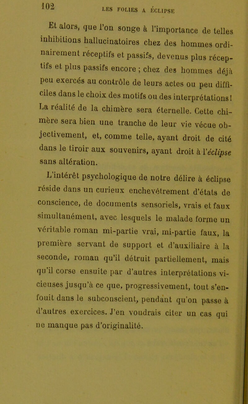 LES FOLIES A ECLIPSE Et alors, que l’on songe à l'importance de telles inhibitions hallucinatoires chez des hommes ordi- nairement réceptifs et passifs, devenus plus récep- tifs et plus passifs encore ; chez des hommes déjà peu exercés au contrôle de leurs actes ou peu diffi- ciles dans le choix des motifs ou des interprétations! La réalité de la chimère sera éternelle. Cette chi- mère sera bien une tranche de leur vie vécue ob- jectivement, et, comme telle, ayant droit de cité dans le tiroir aux souvenirs, ayant droit à Véclipse sans altération. L’intérêt psychologique de notre délire à éclipse réside dans un curieux enchevêtrement d’états de conscience, de documents sensoriels, vrais et faux simultanément, avec lesquels le malade forme un véritable roman mi-partie vrai, mi-partie faux, la première servant de support et d’auxiliaire à la seconde, roman qu’il détruit partiellement, mais qu’il corse ensuite par d’autres interprétations vi- cieuses jusqu’à ce que, progressivement, tout s’en- fouit dans le subconscient, pendant qu’on passe à il auties exercices. J en voudrais citer un cas qui ne manque pas d’originalité.