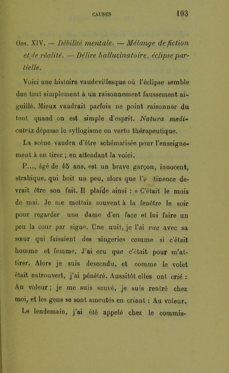 Obs. XIV. — Débilité mentale. — Mélange de fiction et de réalité. — Délire hallucinatoire, éclipse par- tielle. Voici une histoire vaudevillesque où l’éclipse semble due tout simplement à un raisonnement faussement ai- guillé. Mieux vaudrait parfois ne point raisonner du tout quand on est simple d’esprit. Natura medi- catrix dépasse le syllogisme en vertu thérapeutique. La scène vaudra d’étre schématisée pour l’enseigne- ment à en tirer ; en attendant la voici. P..., âgé de 45 ans, est un brave garçon, innocent, strabique, qui boit un peu, alors que IV tinence de- vrait être son fait. Il plaide ainsi : « C’était le mois de mai. Je me mettais souvent à la fenêtre le soir pour regarder une dame d’en face et lui faire un peu la cour par signe. Une nuit, je l’ai vue avec sa sœur qui faisaient des singeries comme si c’était homme et femme. J’ai cru que c’était pour m’at- tirer. Alors je suis descendu, et comme le volet était entrouvert, j’ai pénétré. Aussitôt elles ont crié : Au voleur; je me suis sauvé, je suis rentré chez moi, et les gens se sont ameutés en criant : Au voleur. Le lendemain, j’ai été appelé chez le commis-