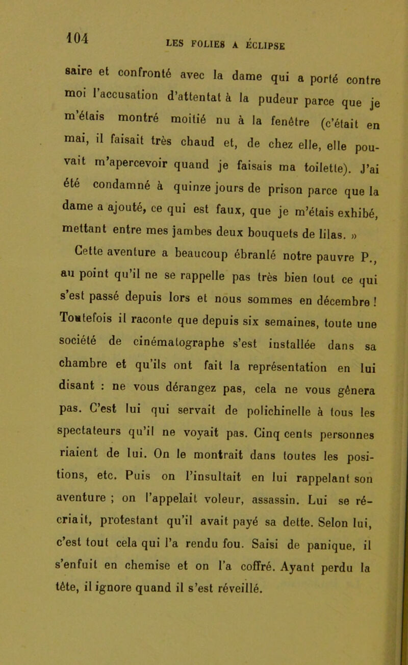 LES FOLIES A ECLIPSE saire et confronté avec la dame qui a porté contre moi l’accusation d’attentat à la pudeur parce que je m’étais montré moitié nu à la fenêtre (c’était en mai, il faisait très chaud et, de chez elle, elle pou- vait m’apercevoir quand je faisais ma toilette). J’ai été condamné à quinze jours de prison parce que la dame a ajouté, ce qui est faux, que je m’étais exhibé, mettant entre mes jambes deux bouquets de lilas. » Cette aventure a beaucoup ébranlé notre pauvre P., au point qu’il ne se rappelle pas très bien tout ce qui s’est passé depuis lors et nous sommes en décembre ! Toutefois il raconte que depuis six semaines, toute une société de cinématographe s’est installée dans sa chambre et qu’ils ont fait la représentation en lui disant : ne vous dérangez pas, cela ne vous gênera pas. C’est lui qui servait de polichinelle à tous les spectateurs qu il ne voyait pas. Cinq cents personnes riaient de lui. On le montrait dans toutes les posi- tions, etc. Puis on l’insultait en lui rappelant son aventure ; on l’appelait voleur, assassin. Lui se ré- criait, protestant qu’il avait payé sa dette. Selon lui, c’est tout cela qui l’a rendu fou. Saisi de panique, il s’enfuit en chemise et on l’a coffré. Ayant perdu la tête, il ignore quand il s’est réveillé.