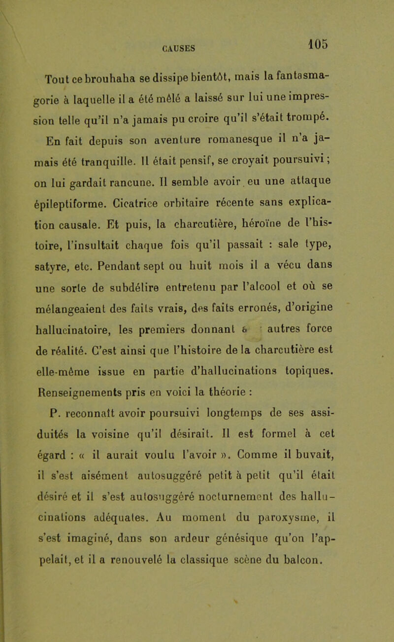 Tout ce brouhaha se dissipe bientôt, mais la fantasma- gorie à laquelle il a été mélé a laissé sur lui une impies- sion telle qu’il n’a jamais pu croire qu’il s’était trompé. En fait depuis son aventure romanesque il n’a ja- mais été tranquille. Il était pensif, se croyait poursuivi ; on lui gardait rancune. 11 semble avoir , eu une attaque épileptiforme. Cicatrice orbitaire récente sans explica- tion causale. Et puis, la charcutière, héroïne de l’his- toire, l’insultait chaque fois qu’il passait : sale type, satyre, etc. Pendant sept ou huit mois il a vécu dans une sorte de subdélire entretenu par l’alcool et où se mélangeaient des faits vrais, des faits erronés, d’origine hallucinatoire, les premiers donnant & autres force de réalité. C’est ainsi que l’histoire de la charcutière est elle-même issue en partie d’hallucinations topiques. Renseignements pris en voici la théorie : P. reconnaît avoir poursuivi longtemps de ses assi- duités la voisine qu’il désirait. Il est formel à cet égard : « il aurait voulu l’avoir ». Comme il buvait, il s’est aisément autosuggéré petit à petit qu’il était désiré et il s’est autosuggéré nocturnement des hallu- cinations adéquates. Au moment du paroxysme, il s’est imaginé, dans son ardeur génésique qu’on l’ap- pelait, et il a renouvelé la classique scène du balcon.