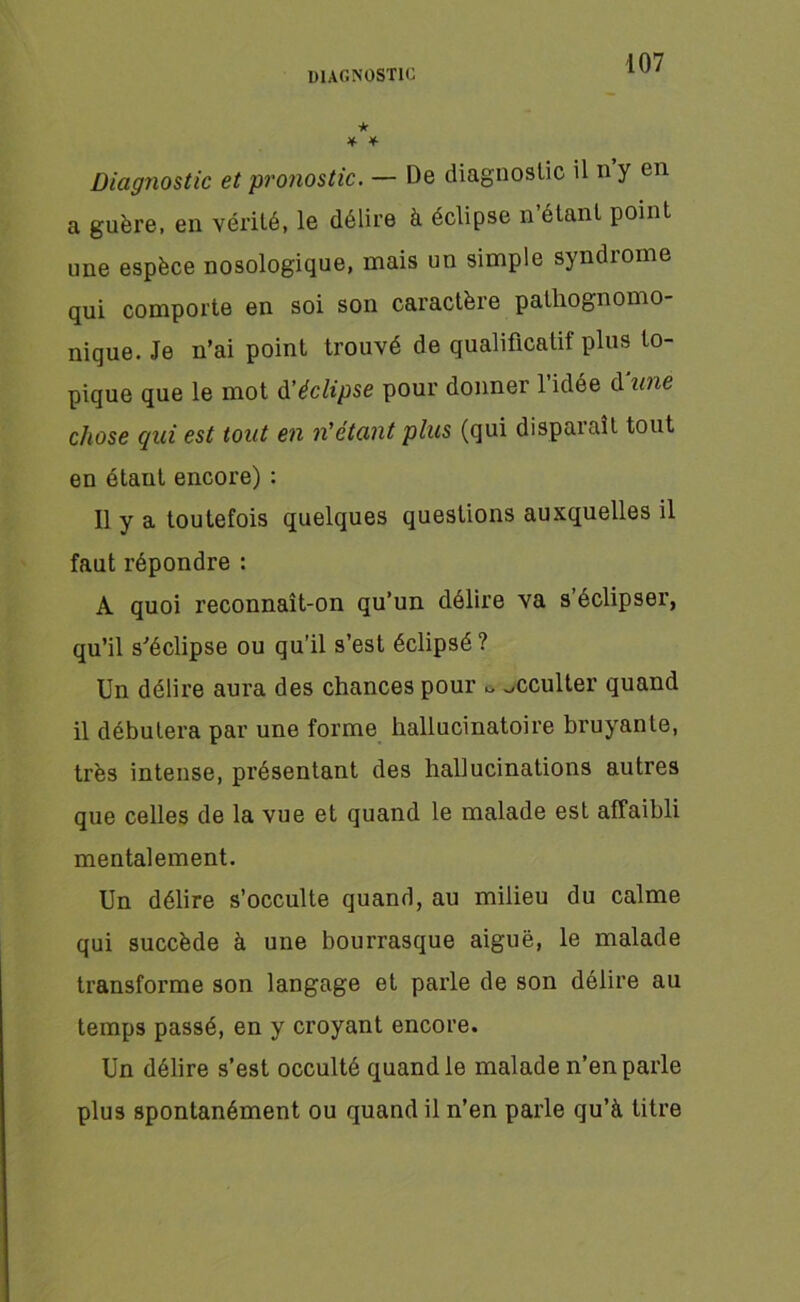 DIAGNOSTIC ★ * * Diagnostic et pronostic. — De diagnostic il n y en a guère, en vérité, le délire à éclipse n’étant point une espèce nosologique, mais un simple syndrome qui comporte en soi son caractère palliognomo nique. Je n’ai point trouvé de qualificatit plus to- pique que le mot d'éclipse pour donner l’idée d une chose qui est tout en n'étant plus (qui disparaît tout en étant encore) : Il y a toutefois quelques questions auxquelles il faut répondre : A quoi reconnaît-on qu’un délire va s’éclipser, qu’il s’éclipse ou qu’il s’est éclipsé ? Un délire aura des chances pour ^ Jcculter quand il débutera par une forme hallucinatoire bruyante, très intense, présentant des hallucinations autres que celles de la vue et quand le malade est affaibli mentalement. Un délire s’occulte quand, au milieu du calme qui succède à une bourrasque aiguë, le malade transforme son langage et parle de son délire au temps passé, en y croyant encore. Un délire s’est occulté quand le malade n’en parle plus spontanément ou quand il n’en parle qu’à titre