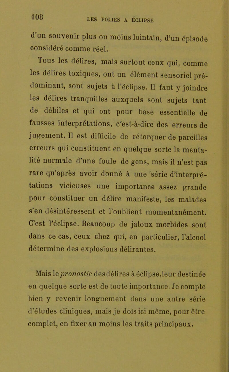 408 LES FOLIES A ECLIPSE d’un souvenir plus ou moins lointain, d’un épisode considéré comme réel. Tous les délires, mais surtout ceux qui. comme les délires toxiques, ont un élément sensoriel pré- dominant, sont sujets à 1 éclipse. 11 faut y joindre les délires tranquilles auxquels sont sujets tant de débiles et qui ont pour base essentielle de fausses interprétations, c'est-à-dire des erreurs de jugement. Il est difficile de rétorquer de pareilles erreurs qui constituent en quelque sorte la menta- lité normale d’une foule de gens, mais il n’est pas rare qu’après avoir donné à une série d’interpré- tations vicieuses une importance assez grande pour constituer un délire manifeste, les malades s’en désintéressent et l’oublient momentanément. C’est l’éclipse. Beaucoup de jaloux morbides sont dans ce cas, ceux chez qui, en particulier, l’alcool détermine des explosions délirantes. Mais le pronostic des délires à éclipse,leur destinée en quelque sorte est de toute importance. Je compte bien y revenir longuement dans une autre série d’études cliniques, mais je dois ici même, pour être complet, en fixer au moins les traits principaux.