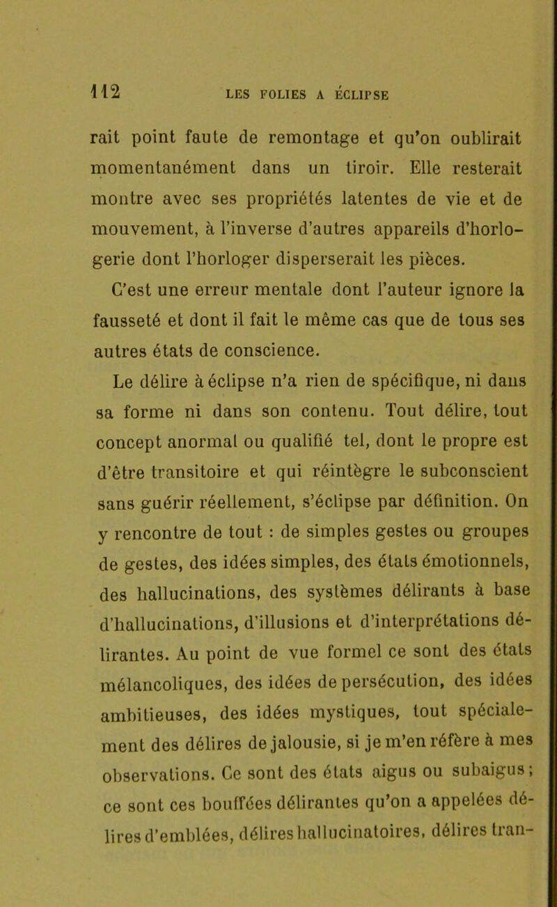 LES FOLIES A ÉCLIPSE m rait point faute de remontage et qu’on oublirait momentanément dans un tiroir. Elle resterait montre avec ses propriétés latentes de vie et de mouvement, à l’inverse d’autres appareils d’horlo- gerie dont l’horloger disperserait les pièces. C’est une erreur mentale dont l’auteur ignore la fausseté et dont il fait le même cas que de tous ses autres états de conscience. Le délire à éclipse n’a rien de spécifique, ni dans sa forme ni dans son contenu. Tout délire, tout concept anormal ou qualifié tel, dont le propre est d’être transitoire et qui réintègre le subconscient sans guérir réellement, s’éclipse par définition. On y rencontre de tout : de simples gestes ou groupes de gestes, des idées simples, des étals émotionnels, des hallucinations, des systèmes délirants à base d’hallucinations, d’illusions et d’interprétations dé- lirantes. Au point de vue formel ce sont des états mélancoliques, des idées de persécution, des idées ambitieuses, des idées mystiques, tout spéciale- ment des délires de jalousie, si je m’en réfère à mes observations. Ce sont des états aigus ou subaigus, ce sont ces bouffées délirantes qu’on a appelées dé- lires d’emblées, délires hallucinatoires, délires Iran-