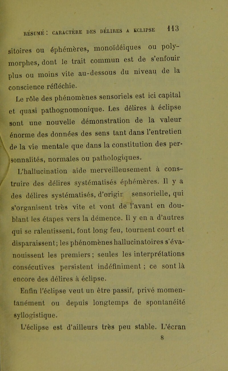 résumé: caractère des DÉLIRES A ECLIPSE 11.} sitoires ou éphémères, monoïdéiques ou poly- morphes, dont le trait commun est de s’enfouir plus ou moins vite au-dessous du niveau de la conscience réfléchie. Le rôle des phénomènes sensoriels est ici capital et quasi pathognomonique. Les délires à éclipse sont une nouvelle démonstration de la valeur énorme des données des sens tant dans 1 entretien de la vie mentale que dans la constitution des pei- sonnalités, normales ou pathologiques. L’hallucination aide merveilleusement à cons- f truire des délires systématisés éphemèies. Il y a des délires systématisés, d’origir sensorielle, qui s’organisent très vite et vont de 1 avant en dou- blant les étapes vers la démence. Il y en a d’autres qui se ralentissent, font long feu, tournent court et disparaissent; les phénomènes hallucinatoires s'éva- nouissent les premiers ; seules les interprétations consécutives persistent indéfiniment ; ce sont là encore des délires à éclipse. Enfin l’éclipse veut un être passif, privé momen- tanément ou depuis longtemps de spontanéité syllogistique. L’éclipse est d’ailleurs très peu stable. L’écran