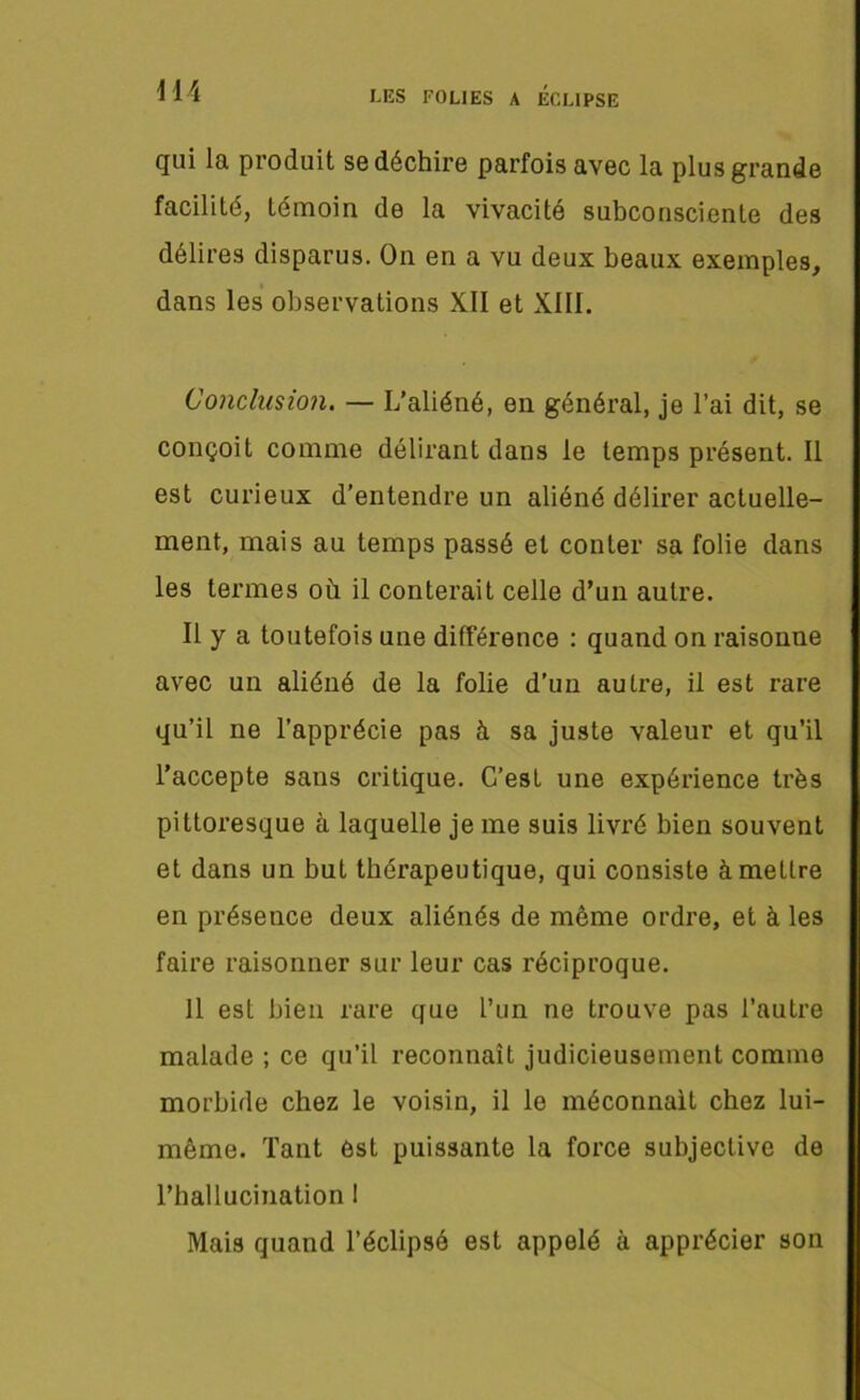 qui la produit se déchire parfois avec la plus grande facilité, témoin de la vivacité subconsciente des délires disparus. On en a vu deux beaux exemples, dans les observations XII et XIII. Conclusion. — L’aliéné, en général, je l’ai dit, se conçoit comme délirant dans le temps présent. Il est curieux d’entendre un aliéné délirer actuelle- ment, mais au temps passé et conter sa folie dans les termes où il conterait celle d’un autre. Il y a toutefois une différence : quand on raisonne avec un aliéné de la folie d’un autre, il est rare qu’il ne l’apprécie pas à sa juste valeur et qu’il l’accepte sans critique. C’est une expérience très pittoresque à laquelle je me suis livré bien souvent et dans un but thérapeutique, qui consiste àmeLlre en présence deux aliénés de même ordre, et à les faire raisonner sur leur cas réciproque. 11 est bien rare que l’un ne trouve pas l’autre malade ; ce qu’il reconnaît judicieusement comme morbide chez le voisin, il le méconnaît chez lui- même. Tant est puissante la force subjective de l'hallucination ! Mais quand l’éclipsé est appelé à apprécier son