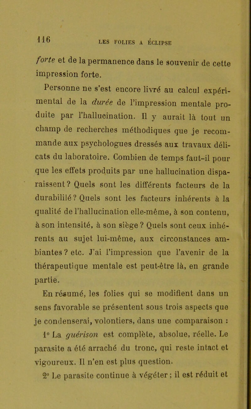 LES FOLIES A ECLIPSE forte et de la permanence dans le souvenir de cette impression forte. Personne ne s’est encore livré au calcul expéri- mental de la durée de l’impression mentale pro- duite par l’hallucination. Il y aurait là tout un champ de recherches méthodiques que je recom- mande aux psychologues dressés aux travaux déli- cats du laboratoire. Combien de temps faut-il pour que les effets produits par une hallucination dispa- raissent? Quels sont les différents facteurs de la durabililé ? Quels sont les facteurs inhérents à la qualité de l’hallucination elle-même, à son contenu, à son intensité, à son siège ? Quels sont ceux inhé- rents au sujet lui-même, aux circonstances am- biantes ? etc. J'ai l’impression que l’avenir de la thérapeutique mentale est peut-être là, en grande partie. En résumé, les folies qui se modifient dans un sens favorable se présentent sous trois aspects que je condenserai, volontiers, dans une comparaison : 1° La guérison est complète, absolue, réelle. Le parasite a été arraché du tronc, qui reste intact et vigoureux. Il n’en est plus question. 2° Le parasite continue à végéter ; il est réduit et