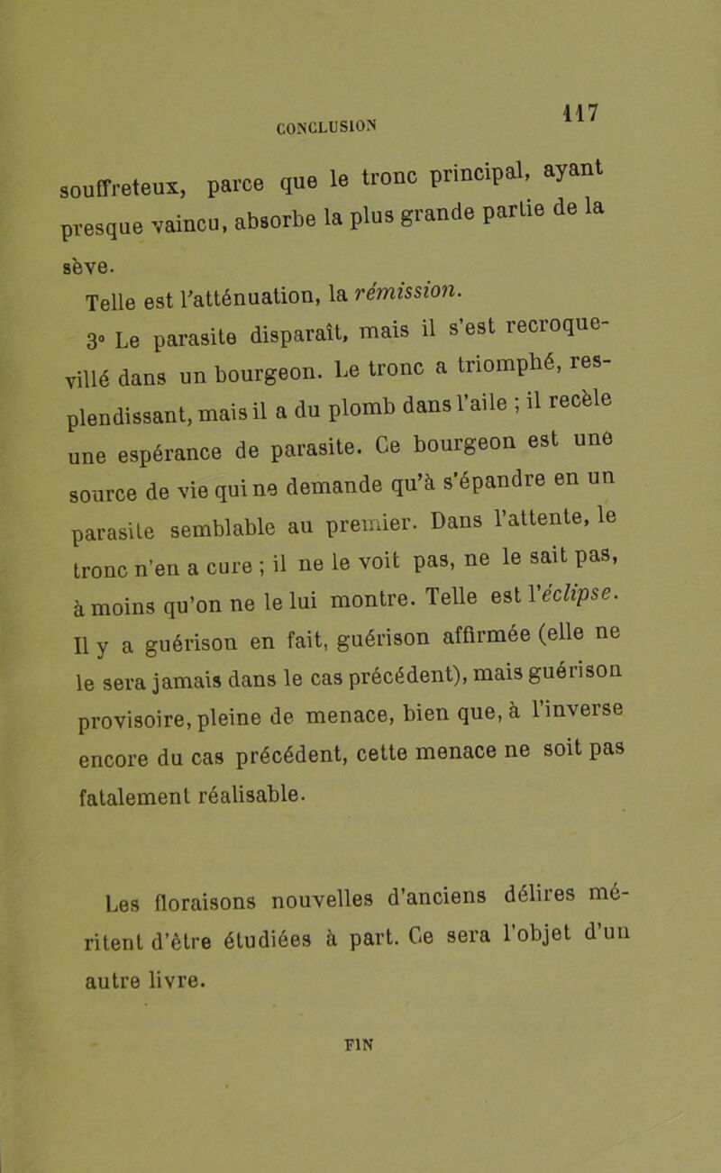 souffreteux, parce que le tronc principal, ayant presque vaincu, absorbe la plus grande partie de la sève. Telle est l'atténuation, la rémission. 3» Le parasite disparaît, mais il s’est recroque- villé dans un bourgeon. Le tronc a triomphé, res- plendissant, mais il a du plomb dans l’aile ; il recèle une espérance de parasite. Ce bourgeon est une source de vie qui ne demande qu’à s'épandre en un parasite semblable au premier. Dans l’attente, le tronc n’en a cure ; il ne le voit pas, ne le sait pas, à moins qu’on ne le lui montre. Telle est Y éclipse. Il y a guérison en fait, guérison affirmée (elle ne le sera jamais dans le cas précédent), mais guérison provisoire, pleine de menace, bien que, à l’inverse encore du cas précédent, cette menace ne soit pas fatalement réalisable. Les floraisons nouvelles d’anciens délires mé- ritent d’être étudiées à part. Ce sera l’objet d’un autre livre. FIN