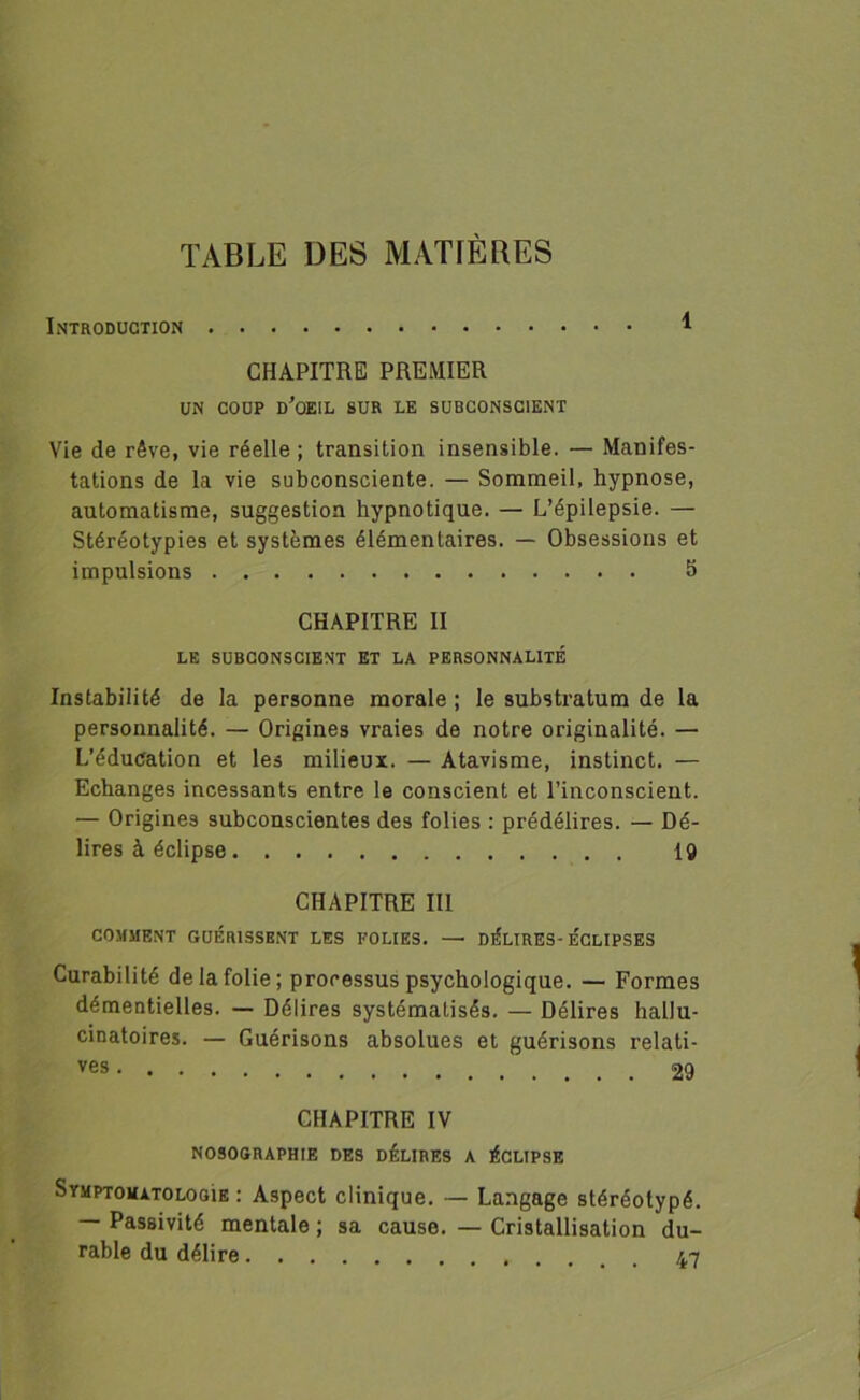 TABLE DES MATIÈRES Introduction CHAPITRE PREMIER UN COUP d'oeil sur le subconscient Vie de rêve, vie réelle; transition insensible. — Manifes- tations de la vie subconsciente. — Sommeil, hypnose, automatisme, suggestion hypnotique. — L’épilepsie. — Stéréotypies et systèmes élémentaires. — Obsessions et impulsions 5 CHAPITRE II LE SUBCONSCIENT ET LA PERSONNALITÉ Instabilité de la personne morale ; le substratum de la personnalité. — Origines vraies de notre originalité. — L’éducation et les milieux. — Atavisme, instinct. — Echanges incessants entre le conscient et l’inconscient. — Origines subconscientes des folies : prédélires. — Dé- lires à éclipse 19 CHAPITRE III COMMENT GUÉRISSENT LES FOLIES. — DÉLIRES-ÉCLIPSES Curabilité de la folie; processus psychologique. — Formes démentielles. — Délires systématisés. — Délires hallu- cinatoires. — Guérisons absolues et guérisons relati- ves 29 CHAPITRE IV NOSOGRAPHIE DES DÉLIRES A ÉCLIPSE Symptomatologie : Aspect clinique. — Langage stéréotypé. — Passivité mentale ; sa cause. — Cristallisation du- rable du délire 47