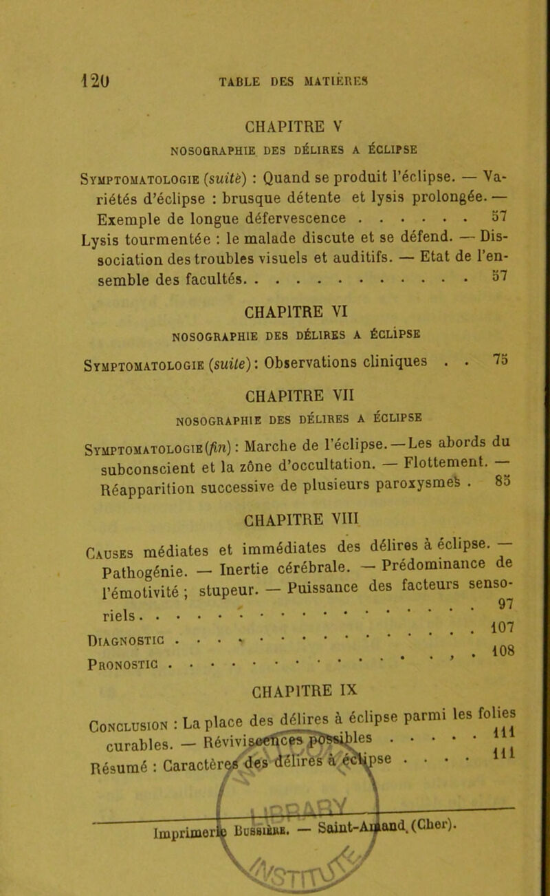 CHAPITRE V NOSOGRAPHIE DES DÉLIRES A ÉCLIPSE Symptomatologie (suite) : Quand se produit l’éclipse. — Va- riétés d’éclipse : brusque détente et lysis prolongée. — Exemple de longue défervescence 57 Lysis tourmentée : le malade discute et se défend. — Dis- sociation des troubles visuels et auditifs. — Etat de l’en- semble des facultés 57 CHAPITRE VI NOSOGRAPHIE DES DÉLIRES A ÉCLiPSE Symptomatologie (suite): Observations cliniques . . 75 CHAPITRE VII NOSOGRAPHIE DES DÉLIRES A ÉCLIPSE Symptomatologie(^?i) : Marche de l’éclipse. Les abords du subconscient et la zône d’occultation. — Flottement. — Réapparition successive de plusieurs paroxysme^ . 85 CHAPITRE VIII Causes médiates et immédiates des délires à éclipsé. — Pathogénie. - Inertie cérébrale. - Prédominance de l’émotivité ; stupeur. — Puissance des facteurs senso- : : : .o’ Diagnostic . . , * Pronostic CHAPITRE IX Conclusion : La place desj£ires à éclipse parmi les folies  ’ s 111 . . . . ■ _ N A MM/M. n 11 ■ ' Al L1. r a . lll Résumé :