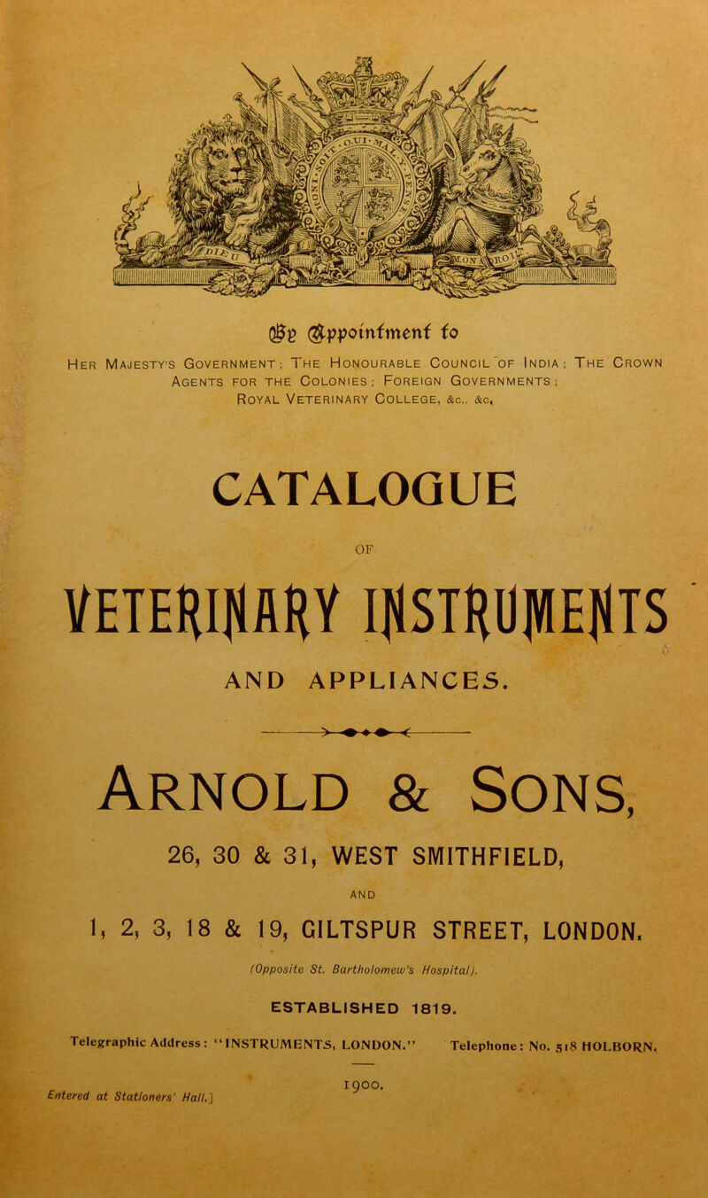 (ftppotnfmenf fo Her Majesty’s Government; The Honourable Council of India; The Crown Agents for the Colonies; Foreign Governments; Royal Veterinary College, &c., &c. CATALOGUE OF VETERINARY INSTRUMENTS A AND APPLIANCES. Arnold & Sons, 26, 30 & 31, WEST SMITHFIELD, AND 1, 2, 3, 18 & 19, GILTSPUR STREET, LONDON. (Opposite St. Bartholomew’s Hospital). ESTABLISHED 1819. Telegraphic Address: “INSTRUMENTS, LONDON.” Telephone: No. 518 HOLBORN. Entered at Stationers' Hall.] 1900.