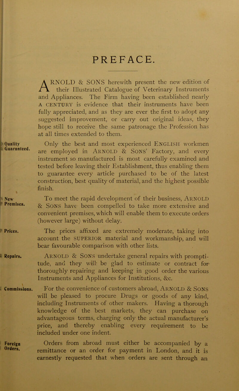 PREFACE. Quality ; Guaranteed. New Premises. F Prices. ► Repairs. Commissions. Foreign Orders, ARNOLD & SONS herewith present the new edition of their Illustrated Catalogue of Veterinary Instruments and Appliances. The Firm having been established nearly A CENTURY is evidence that their instruments have been fully appreciated, and as they are ever the first to adopt any suggested improvement, or carry out original ideas, they hope still to receive the same patronage the Profession has at all times extended to them. Only the best and most experienced ENGLISH workmen are employed in ARNOLD & Sons’ Factory, and every instrument so manufactured is most carefully examined and tested before leaving their Establishment, thus enabling them to guarantee every article purchased to be of the latest construction, best quality of material, and the highest possible finish. To meet the rapid development of their business, ARNOLD & SONS have been compelled to take more extensive and convenient premises, which will enable them to execute orders (however large) without delay. The prices affixed are extremely moderate, taking into account the SUPERIOR material and workmanship, and will bear favourable comparison with other lists. ARNOLD & Sons undertake general repairs with prompti- tude, and they will be glad to estimate or contract for thoroughly repairing and keeping in good order the various Instruments and Appliances for Institutions, &c. For the convenience of customers abroad, ARNOLD & SONS will be pleased to procure Drugs or goods of any kind, including Instruments of other makers. Having a thorough knowledge of the best markets, they can purchase on advantageous terms, charging only the actual manufacturer’s price, and thereby enabling every requirement to be included under one indent. Orders from abroad must either be accompanied by a remittance or an order for payment in London, and it is earnestly requested that when orders are sent through an