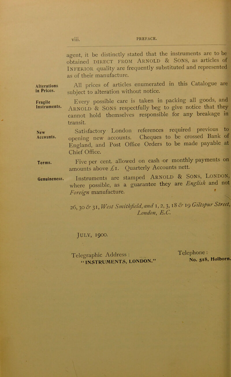 Vlll. Alterations in Prices. Fragile Instruments. New Accounts. Terms. Genuineness. agent, it be distinctly stated that the instruments are to be obtained DIRECT FROM Arnold & Sons, as articles of INFERIOR quality are frequently substituted and represented as of their manufacture. All prices of articles enumerated in this Catalogue are subject to alteration without notice. Every possible care is taken in packing all goods, and Arnold & Sons respectfully beg to give notice that they cannot hold themselves responsible for any breakage in transit. Satisfactory London references required previous to opening new accounts. Cheques to be crossed Bank of England, and Post Office Orders to be made payable at Chief Office. Five per cent, allowed on cash or monthly payments on amounts above £l. Quarterly Accounts nett. Instruments are stamped ARNOLD & SONS, LONDON, where possible, as a guarantee they are English and not Foreign manufacture. 26, 30 & 31, West Smithfield, and 1,2,3,186-19 Giltsfur Street, London, E.C. July, 1900. Telegraphic Address : _ Telephone: “ INSTRUMENTS, LONDON.” No. 518. Holborn.