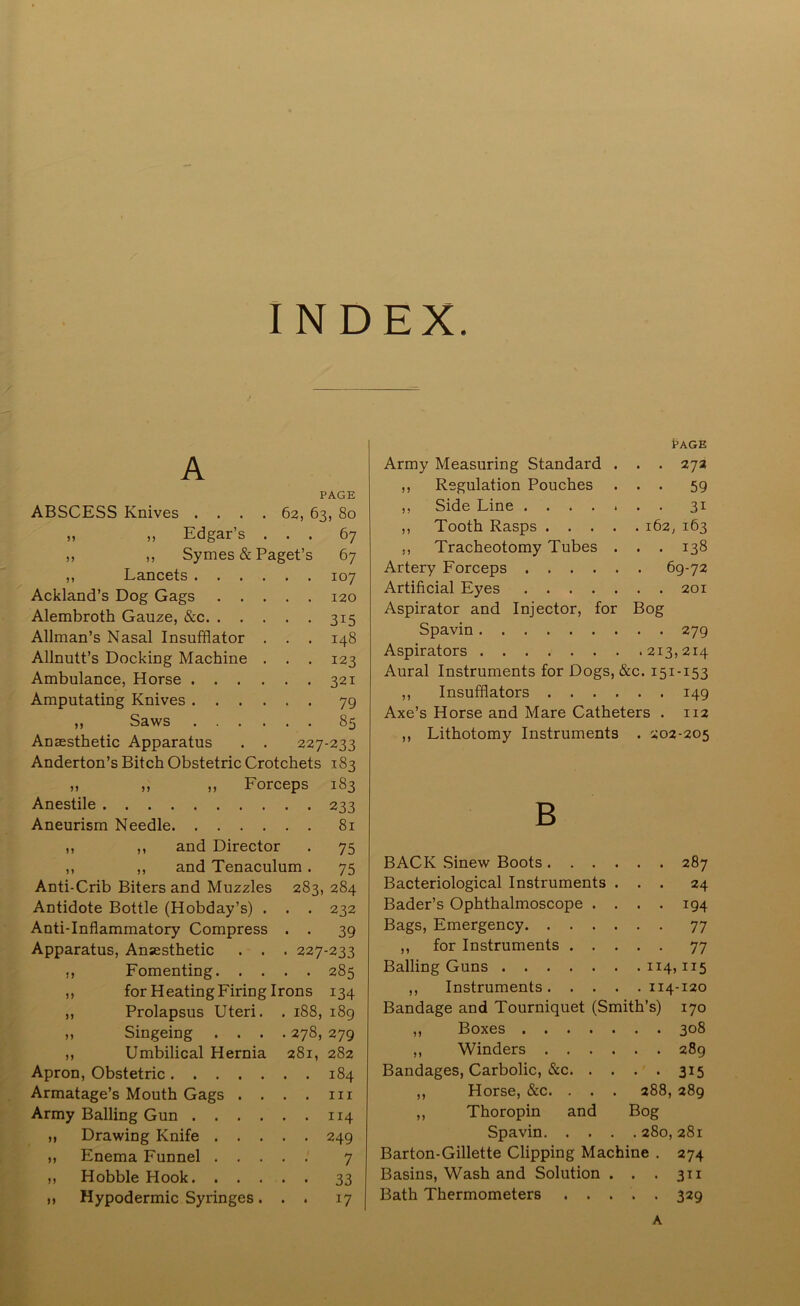 INDEX. A PAGE ABSCESS Knives .... 62, 63, 80 ,, ,, Edgar’s ... 67 ,, ,, Symes & Paget’s 67 ,, Lancets 107 Ackland’s Dog Gags 120 Alembroth Gauze, &c 315 Allman’s Nasal Insufflator . . . 148 Allnutt’s Docking Machine . . . 123 Ambulance, Horse 321 Amputating Knives 79 ,, Saws 85 Anaesthetic Apparatus . . 227-233 Anderton’s Bitch Obstetric Crotchets 183 „ » ,, Forceps 183 Anestile 233 Aneurism Needle 81 ,, ,, and Director . 75 ,, ,, and Tenaculum . 75 Anti-Crib Biters and Muzzles 283, 284 Antidote Bottle (Hobday’s) . . . 232 Anti-Inflammatory Compress . . 39 Apparatus, Anaesthetic . . . 227-233 ,, Fomenting 285 ,, for Heating Firing Irons 134 ,, Prolapsus Uteri. . 188, 189 ,, Singeing .... 278, 279 ,, Umbilical Hernia 281, 282 Apron, Obstetric 184 Armatage’s Mouth Gags . . . . in Army Balling Gun 114 ,, Drawing Knife 249 ,, Enema Funnel 7 ,, Hobble Hook 33 n Hypodermic Syringes. . . 17 PAGE Army Measuring Standard . . . 27a ,, Regulation Pouches ... 59 ,, Side Line 31 ,, Tooth Rasps 162, 163 ,, Tracheotomy Tubes . . . 138 Artery Forceps 69-72 Artificial Eyes 201 Aspirator and Injector, for Bog Spavin 279 Aspirators 213,214 Aural Instruments for Dogs, &c. 151-153 ,, Insufflators 149 Axe’s Horse and Mare Catheters . 112 ,, Lithotomy Instruments . 202-205 B BACK Sinew Boots 287 Bacteriological Instruments ... 24 Bader’s Ophthalmoscope .... 194 Bags, Emergency 77 ,, for Instruments 77 Balling Guns 114,115 ,, Instruments 114-120 Bandage and Tourniquet (Smith’s) 170 ,, Boxes 308 ,, Winders 289 Bandages, Carbolic, &c 315 ,, Horse, &c. . . . 288, 289 ,, Thoropin and Bog Spavin 280, 281 Barton-Gillette Clipping Machine . 274 Basins, Wash and Solution . . . 311 Bath Thermometers 329 A