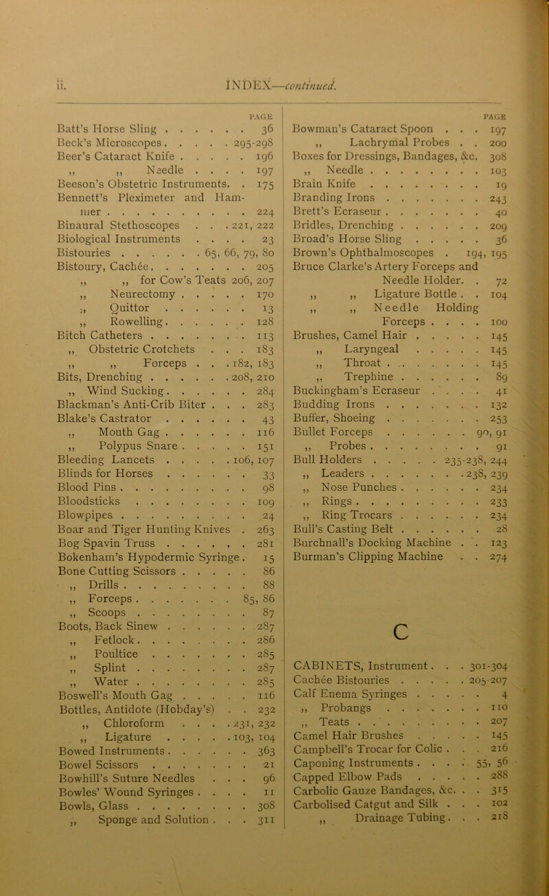 PAGE Batt’s Horse Sling 36 Beck’s Microscopes 295-298 Beer’s Cataract Knife 196 ,, ,, Needle .... 197 Beeson’s Obstetric Instruments. . 175 Bennett’s Pleximeter and Ham- mer 224 Binaural Stethoscopes . . . 221, 222 Biological Instruments .... 23 Bistouries 65, 66, 79, 80 Bistoury, Cackee ,, ,, for Cow’s Teats ,, Neurectomy . . . j, Quittor .... ,, Rowelling. . . . Bitch Catheters ,, Obstetric Crotchets ,, ,, Forceps . . Bits, Drenching ,, Wind Sucking.... Blackman’s Anti-Crib Biter . Blake’s Castrator .... ,, Mouth Gag .... ,, Polypus Snare . . . Bleeding Lancets .... Blinds for Horses .... Blood Pins Bloodsticks Blowpipes Boar and Tiger Hunting Knives Bog Spavin Truss .... Bokenham’s Hypodermic Syringe . Bone Cutting Scissors . . , ,, Drills ,, Forceps ,, Scoops Boots, Back Sinew .... ,, Fetlock ,, Poultice . 205 206, 207 . 170 • 13 128 • 113 . 183 182, 183 208, 210 . 284 . 283 • 43 . 116 • 151 106, 107 • 33 . 98 . 109 . 24 • 263 . 281 15 86 88 S6 87 2S7 286 285 0) &c 194 PAGE IQ? 200 308 IO3 19 243 40 209 36 195 ,, Splint 2S7 CABINETS, Instrument. . . 301-304 ,, Water 285 Cachee Bistouries .... . 205-207 Boswell’s Mouth Gag . . . , , 116 Calf Enema Syringes . . . . . 4 Bottles, Antidote (Hobday’s) . 232 ,, Probangs . . no ,, Chloroform . . . • 231, 232 ,, Teats . . 207 ,, Ligature .... • 103, 104 Camel Hair Brushes . . . . • 145 Bowed Instruments .... 3b3 Campbell’s Trocar for Colic . . . 216 Bowel Scissors 21 Caponing Instruments . . . •' 55. 56 Bowhill’s Suture Needles 96 Capped Elbow Pads . . . . . 2S8 Bowles’ Wound Syringes . . 11 Carbolic Gauze Bandages, &c. . • 3i5 Bowls, Glass 308 Carbolised Catgut and Silk . . . 102 ,, Sponge and Solution . 3ii ,, Drainage Tubing. . . 21S Bowman’s Cataract Spoon . ,, Lachrymal Probes Boxes for Dressings, Bandages, ,, Needle . . . Brain Knife . . . Branding Irons . . Brett’s Ecraseur . . Bridles, Drenching . Broad’s Horse Sling Brown’s Ophthalmoscopes Bruce Clarke’s Artery Forceps and Needle Holder. ,, ,, Ligature Bottle . ,, ,, Needle Holding Forceps Brushes, Camel Hair . ,, Laryngeal ,, Throat . . . ,, Trephine . . Buckingham’s Ecraseur Budding Irons . . . Buffer, Shoeing . . . Bullet Forceps 90, 91 ,, Probes 91 Bull Holders 235-238, 244 ,, Leaders 23S, 239 ,, Nose Punches 234 » Rings 233 ,, Ring Trocars 234 Bull’s Casting Belt 28 Burchnall’s Docking Machine . . 123 Burman’s Clipping Machine . . 274 72 104 100 145 145 145 89 4i 132 253 C