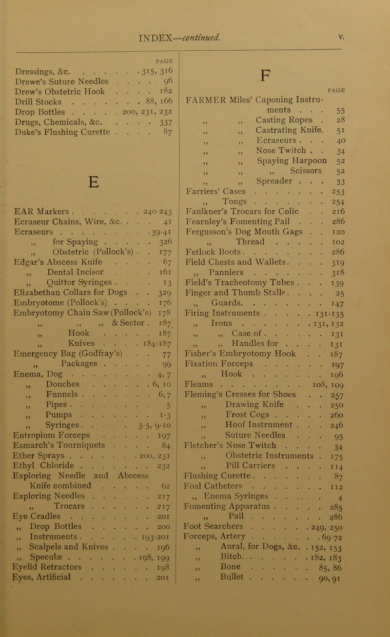 PAGE Dressings, &c 315» 3T6 Drewe’s Suture Needles .... 96 Drew’s Obstetric Hook . . . . 182 Drill Stocks 88, 166 Drop Bottles 200, 231, 232 Drugs, Chemicals, &c 337 Duke’s Flushing Curette .... 87 E EAR Markers 240-243 Ecraseur Chains, Wire, &c. ... 41 Ecraseurs 39-41 ,, for Spaying 326 ,, Obstetric (Pollock’s) . . 177 Edgar’s Abscess Knife .... 67 ,, Dental Incisor .... 161 ,, Quittor Syringes .... 13 Elizabethan Collars for Dogs . . 329 Embryotome (Pollock's) .... 176 Embryotomy Chain Saw (Pollock’s) 178 ,, ,, & Sector . 187 ,, Hook 187 ,, Knives .... 184-187 Emergency Bag (Godfray’s) ... 77 ,, Packages ..... 99 Enema, Dog 4, 7 ,, Douches 6, 10 ,, Funnels 6,7 „ Pipes 5 „ Pumps 1-3 „ Syringes 3'5> 9-xo Entropium Forceps 197 Esmarch’s Tourniquets .... 84 Ether Sprays 200, 231 Ethyl Chloride 232 Exploring Needle and Abscess Knife combined 62 Exploring Needles 217 ,, Trocars 217 Eye Cradles 201 ,, Drop Bottles 200 ,, Instruments 193-201 ,, Scalpels and Knives .... 196 ,, Speculse 198, 199 Eyelid Retractors 198 Eyes, Artificial ....... 201 F PAGE FARMER Miles’ Caponing Instru- ments . • • 55 ,, ,, Casting Ropes . 28 ,, ,, Castrating Knife. 51 ,, ,, Ecraseurs . . . 40 ,, ,, Nose Twitch • • 34 „ ,, Spaying Harpoon 52 „ ,, „ Scissors 52 ,, ,, Spreader . • • 33 Farriers’ Cases • • 253 ,, Tongs . . 254 Faulkner’s Trocars for Colic . 216 Fearnley’s Fomenting Pail . . . 286 Fergusson’s Dog Mouth Gags . . 120 ,, Thread . . . . . 102 Fetlock Boots . . 286 Field Chests and Wallets. . • • 3^9 ,, Panniers . . 318 Field’s Tracheotomy Tubes . • ■ 139 Finger and Thumb Stalls . . . . 25 ,, Guards • • 147 Firing Instruments .... • I3I-I35 ,, Irons • I3B 132 ,, ,, Case of . . . 131 ,, ,, Handles for . . • • 131 Fisher’s Embryotomy Hook . . 187 Fixation Forceps .... • • 197 ,, Hook . . 196 Fleams 108, 109 Fleming’s Cresses for Shoes • • 257 ,, Drawing Knife . . 250 ,, Frost Cogs . . . . . 260 ,, Hoof Instrument . . . 246 ,, Suture Needles • • 95 Fletcher’s Nose Twitch . . • • 34 ,, Obstetric Instruments . 175 ,, Pill Carriers . . . . 114 Flushing Curette . . 87 Foal Catheters . . 112 ,, Enema Syringes . . . • • 4 Fomenting Apparatus . . . • • 285 „ Pail . . 286 Foot Searchers . 249, 250 Forceps, Artery . .69-72 ,, Aural, for Dogs, &c. 152, 153 ,, Bitch 182, 183 ,, Bone 85, 86 ,, Bullet 90,91
