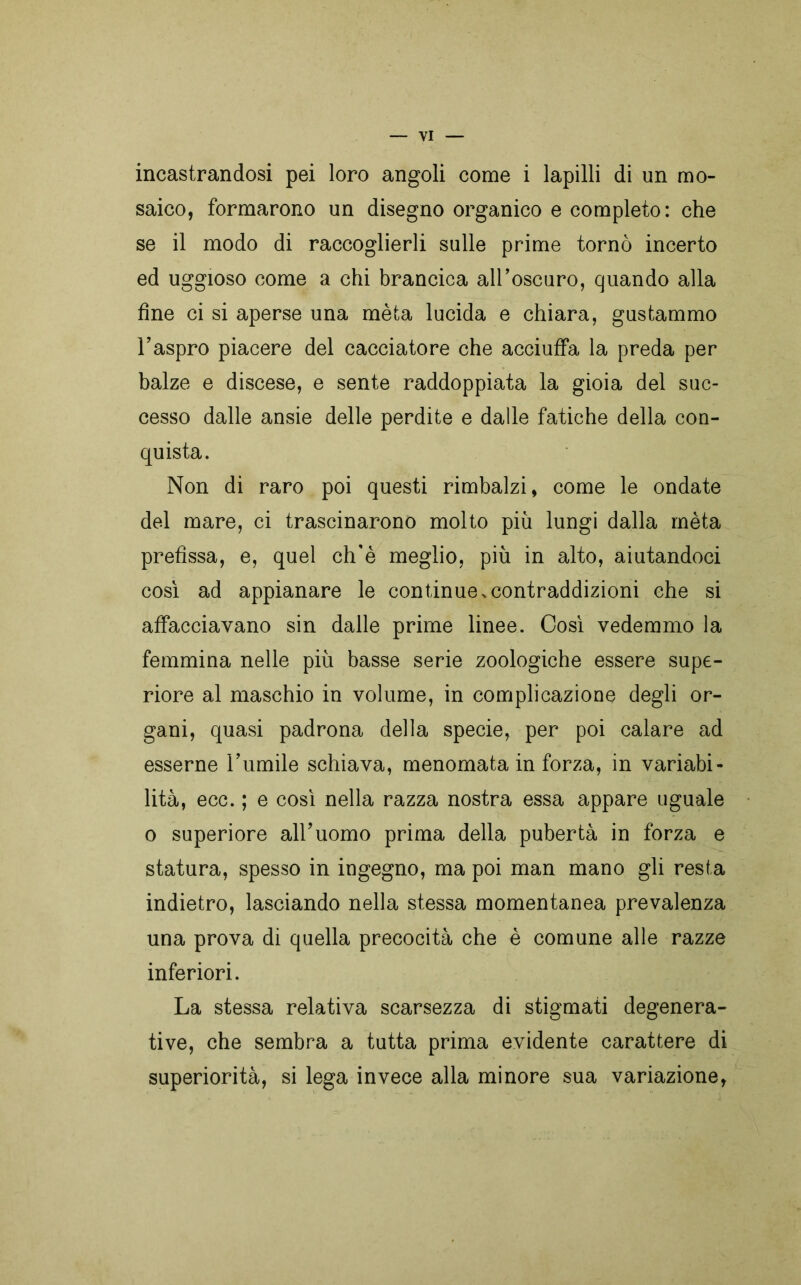 incastrandosi pei loro angoli come i lapilli di un mo- saico, formarono un disegno organico e completo: che se il modo di raccoglierli sulle prime tornò incerto ed uggioso come a chi brancica all’oscuro, quando alla fine ci si aperse una mèta lucida e chiara, gustammo l’aspro piacere del cacciatore che acciuffa la preda per balze e discese, e sente raddoppiata la gioia del suc- cesso dalle ansie delle perdite e dalle fatiche della con- quista. Non di raro poi questi rimbalzi, come le ondate del mare, ci trascinarono molto più lungi dalla mèta prefìssa, e, quel ch'è meglio, più in alto, aiutandoci così ad appianare le continue.contraddizioni che si affacciavano sin dalle prime linee. Così vedemmo la femmina nelle più basse serie zoologiche essere supe- riore al maschio in volume, in complicazione degli or- gani, quasi padrona della specie, per poi calare ad esserne l’umile schiava, menomata in forza, in variabi- lità, ecc. ; e così nella razza nostra essa appare uguale o superiore all’uomo prima della pubertà in forza e statura, spesso in ingegno, ma poi man mano gli resta indietro, lasciando nella stessa momentanea prevalenza una prova di quella precocità che è comune alle razze inferiori. La stessa relativa scarsezza di stigmati degenera- tive, che sembra a tutta prima evidente carattere di superiorità, si lega invece alla minore sua variazione,