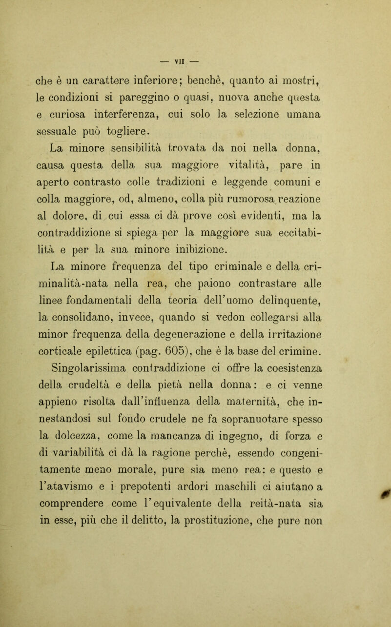 che è un carattere inferiore; benché, quanto ai mostri, le condizioni si pareggino o quasi, nuova anche questa e curiosa interferenza, cui solo la selezione umana sessuale può togliere. La minore sensibilità trovata da noi nella donna, causa questa della sua maggiore vitalità, pare in aperto contrasto colie tradizioni e leggende comuni e colla maggiore, od, almeno, colla più rumorosa reazione al dolore, di cui essa ci dà prove così evidenti, ma la contraddizione si spiega per la maggiore sua eccitabi- lità e per la sua minore inibizione. La minore frequenza del tipo criminale e della cri- minalità-nata nella rea, che paiono contrastare alle linee fondamentali della teoria dell’uomo delinquente, la consolidano, invece, quando si vedon collegarsi alla minor frequenza della degenerazione e della irritazione corticale epilettica (pag. 605), che è la base del crimine. Singolarissima contraddizione ci offre la coesistenza della crudeltà e della pietà nella donna : e ci venne appieno risolta dall’influenza della maternità, che in- nestandosi sul fondo crudele ne fa sopranuotare spesso la dolcezza, come la mancanza di ingegno, di forza e di variabilità ci dà la ragione perchè, essendo congeni- tamente meno morale, pure sia meno rea: e questo e l’atavismo e i prepotenti ardori maschili ci aiutano a comprendere come l’equivalente della reità-nata sia in esse, più che il delitto, la prostituzione, che pure non