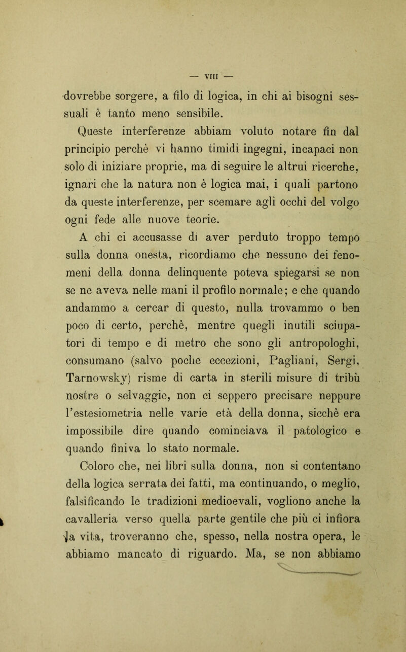 dovrebbe sorgere, a filo di logica, in chi ai bisogni ses- suali è tanto meno sensibile. Queste interferenze abbiam voluto notare fin dal principio perchè vi hanno timidi ingegni, incapaci non solo di iniziare proprie, ma di seguire le altrui ricerche, ignari che la natura non è logica mai, i quali partono da queste interferenze, per scemare agli occhi del volgo ogni fede alle nuove teorie. A chi ci accusasse di aver perduto troppo tempo sulla donna onesta, ricordiamo che nessuno dei feno- meni della donna delinquente poteva spiegarsi se non se ne aveva nelle mani il profilo normale; e che quando andammo a cercar di questo, nulla trovammo o ben poco di certo, perchè, mentre quegli inutili sciupa- tori di tempo e di metro che sono gli antropologhi, consumano (salvo poche eccezioni, Pagliani, Sergi, Tarnowsky) risme di carta in sterili misure di tribù nostre o selvaggie, non ci seppero precisare neppure restesiometria nelle varie età della donna, sicché era impossibile dire quando cominciava il patologico e quando finiva lo stato normale. Coloro che, nei libri sulla donna, non si contentano della logica serrata dei fatti, ma continuando, o meglio, falsificando le tradizioni medioevali, vogliono anche la cavalleria verso quella parte gentile che più ci infiora ^Ja vita, troveranno che, spesso, nella nostra opera, le abbiamo mancato di riguardo. Ma, se non abbiamo