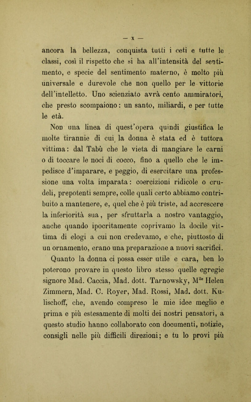 ancora la bellezza, conquista tutti i ceti e tutte le classi, così il rispetto che si ha all’intensità del senti- mento, e specie del sentimento materno, è molto più universale e durevole che non quello per le vittorie dell’intelletto. Uno scienziato avrà cento ammiratori, che presto scompaiono : un santo, miliardi, e per tutte le età. Non una linea di quest’opera quindi giustifica le molte tirannie di cui la donna è stata ed è tuttora vittima: dal Tabù che le vieta di mangiare le carni o di toccare le noci di cocco, fino a quello che le im- pedisce d’imparare, e peggio, di esercitare una profes- sione una volta imparata : coercizioni ridicole o cru- deli, prepotenti sempre, colle quali certo abbiamo contri- buito a mantenere, e, quel che è più triste, ad accrescere la inferiorità sua, per sfruttarla a nostro vantaggio, anche quando ipocritamente coprivamo la docile vit- tima di elogi a cui non credevamo, e che, piuttosto di un ornamento, erano una preparazione a nuovi sacrifici. Quanto la donna ci possa esser utile e cara, ben lo poterono provare in questo libro stesso quelle egregie signore Mad. Caccia, Mad. dott. Tarnowsky, MUe Helen Zimmern, Mad. C. Royer, Mad. Rossi, Mad. dott. Ku- lischoff, che, avendo compreso le mie idee meglio e prima e più estesamente di molti dei nostri pensatori, a questo studio hanno collaborato con documenti, notizie, consigli nelle più difficili direzioni; e tu lo provi più