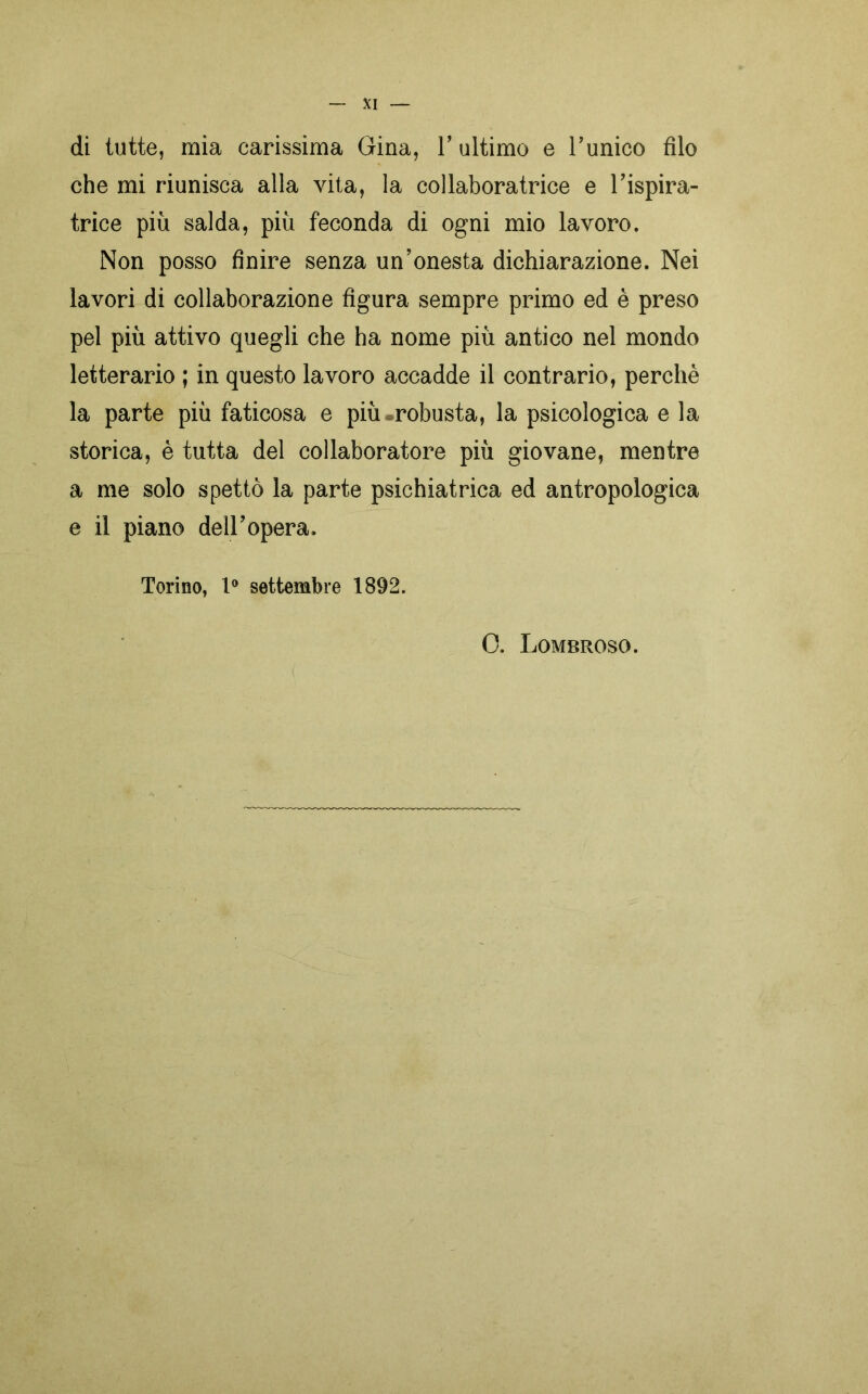 di tutte, mia carissima Gina, Y ultimo e Tunico filo che mi riunisca alla vita, la collaboratrice e ispira- trice più salda, più feconda di ogni mio lavoro. Non posso finire senza un’onesta dichiarazione. Nei lavori di collaborazione figura sempre primo ed è preso pel più attivo quegli che ha nome più antico nel mondo letterario ; in questo lavoro accadde il contrario, perchè la parte più faticosa e più .robusta, la psicologica e la storica, è tutta del collaboratore più giovane, mentre a me solo spettò la parte psichiatrica ed antropologica e il piano de ir opera. Torino, 1° settembre 1892. 0. Lombroso.