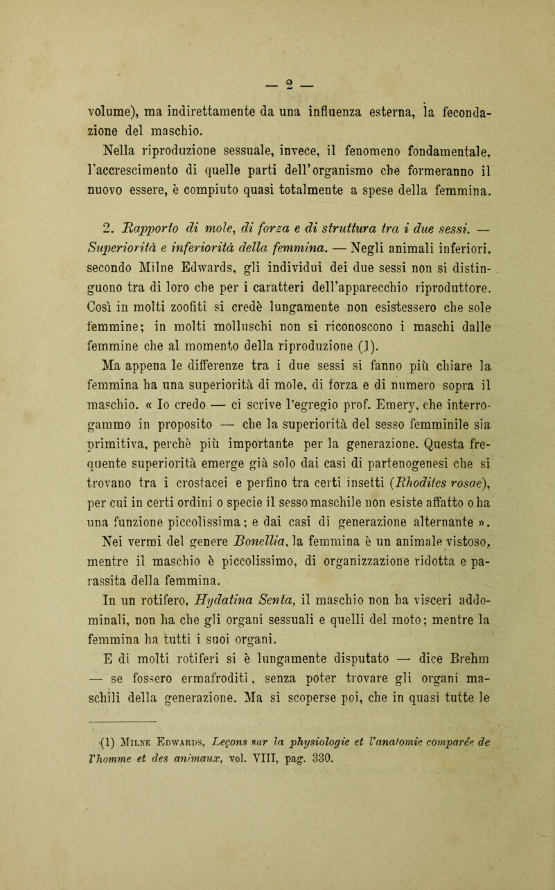 volume), ma indirettamente da una influenza esterna, la feconda- zione del maschio. Nella riproduzione sessuale, invece, il fenomeno fondamentale, l’accrescimento di quelle parti dell’organismo che formeranno il nuovo essere, è compiuto quasi totalmente a spese della femmina. 2. Rapporto di moie, di forza e di struttura tra i due sessi. — Superiorità e inferiorità della femmina. — Negli animali inferiori, secondo Milne Edwards, gli individui dei due sessi non si distin- guono tra di loro che per i caratteri dell’apparecchio riproduttore. Così in molti zoofiti si credè lungamente non esistessero che sole femmine; in molti molluschi non si riconoscono i maschi dalle femmine che al momento della riproduzione (1). Ma appena le differenze tra i due sessi si fanno più chiare la femmina ha una superiorità di mole, di forza e di numero sopra il maschio. « Io credo — ci scrive l’egregio prof. Emery, che interro- gammo in proposito — che la superiorità del sesso femminile sia primitiva, perchè più importante per la generazione. Questa fre- quente superiorità emerge già solo dai casi di partenogenesi che si trovano tra i crostacei e perfino tra certi insetti (Rhodites rosae), per cui in certi ordini o specie il sesso maschile non esiste affatto oha una funzione piccolissima; e dai casi di generazione alternante ». Nei vermi del genere Bonellia, la femmina è un animale vistoso, mentre il maschio è piccolissimo, di organizzazione ridotta e pa- rassita della femmina. In un rotifero, Hydatina Senta, il maschio non ha visceri addo- minali, non ha che gli organi sessuali e quelli del moto; mentre la femmina ha tutti i suoi organi. E di molti roti feri si è lungamente disputato — dice Brehm — se fossero ermafroditi, senza poter trovare gli organi ma- schili della generazione. Ma si scoperse poi, che in quasi tutte le (1) Milne Edwards, Legons sur la physiologie et l'anatomie compare* de Vhomme et des anìmaux, voi. VITI, pag. 330.