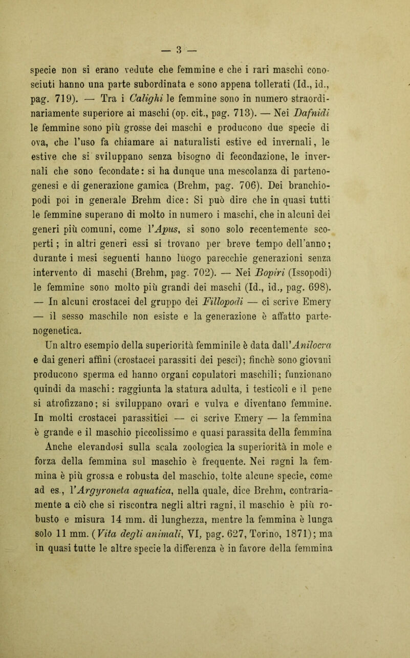 specie non si erano vedute die femmine e che i rari maschi cono- sciuti hanno una parte subordinata e sono appena tollerati (Id., id., pag. 719). — Tra i Calighi le femmine sono in numero straordi- nariamente superiore ai maschi (op. cit., pag. 713). — Nei Dafnidi le femmine sono più grosse dei maschi e producono due specie di ova, che l’uso fa chiamare ai naturalisti estive ed invernali, le estive che si sviluppano senza bisogno di fecondazione, le inver- nali che sono fecondate: si ha dunque una mescolanza di parteno- genesi e di generazione gamica (Brehm, pag. 706). Dei branchio- podi poi in generale Brehm dice : Si può dire che in quasi tutti le femmine superano di molto in numero i maschi, che in alcuni dei generi più comuni, come YApus, si sono solo recentemente sco- perti ; in altri generi essi si trovano per breve tempo dell’anno ; durante i mesi seguenti hanno luogo parecchie generazioni senza intervento di maschi (Brehm, pag. 702). — Nei JBopiri (Issopodi) le femmine sono molto più grandi dei maschi (Id., id., pag. 698). — In alcuni crostacei del gruppo dei Fillopodi — ci scrive Emery — il sesso maschile non esiste e la generazione è atfatto parte- nogenetica. Un altro esempio della superiorità femminile è data dall*Anilocva e dai generi affini (crostacei parassiti dei pesci); finché sono giovani producono sperma ed hanno organi copulatori maschili; funzionano quindi da maschi : raggiunta la statura adulta, i testicoli e il pene si atrofizzano; si sviluppano ovari e vulva e diventano femmine. In molti crostacei parassitici — ci scrive Emery — la femmina è grande e il maschio piccolissimo e quasi parassita della femmina Anche elevandosi sulla scala zoologica la superiorità in mole e forza della femmina sul maschio è frequente. Nei ragni la fem- mina è più grossa e robusta del maschio, tolte alcune specie, come ad es., VArgyroneta aquatica, nella quale, dice Brehm, contraria- mente a ciò che si riscontra negli altri ragni, il maschio è più ro- busto e misura 14 mm. di lunghezza, mentre la femmina è lunga solo 11 mm. ( Vita degli animali, VI, pag. 627, Torino, 1871); ma in quasi tutte le altre specie la differenza è in favore della femmina