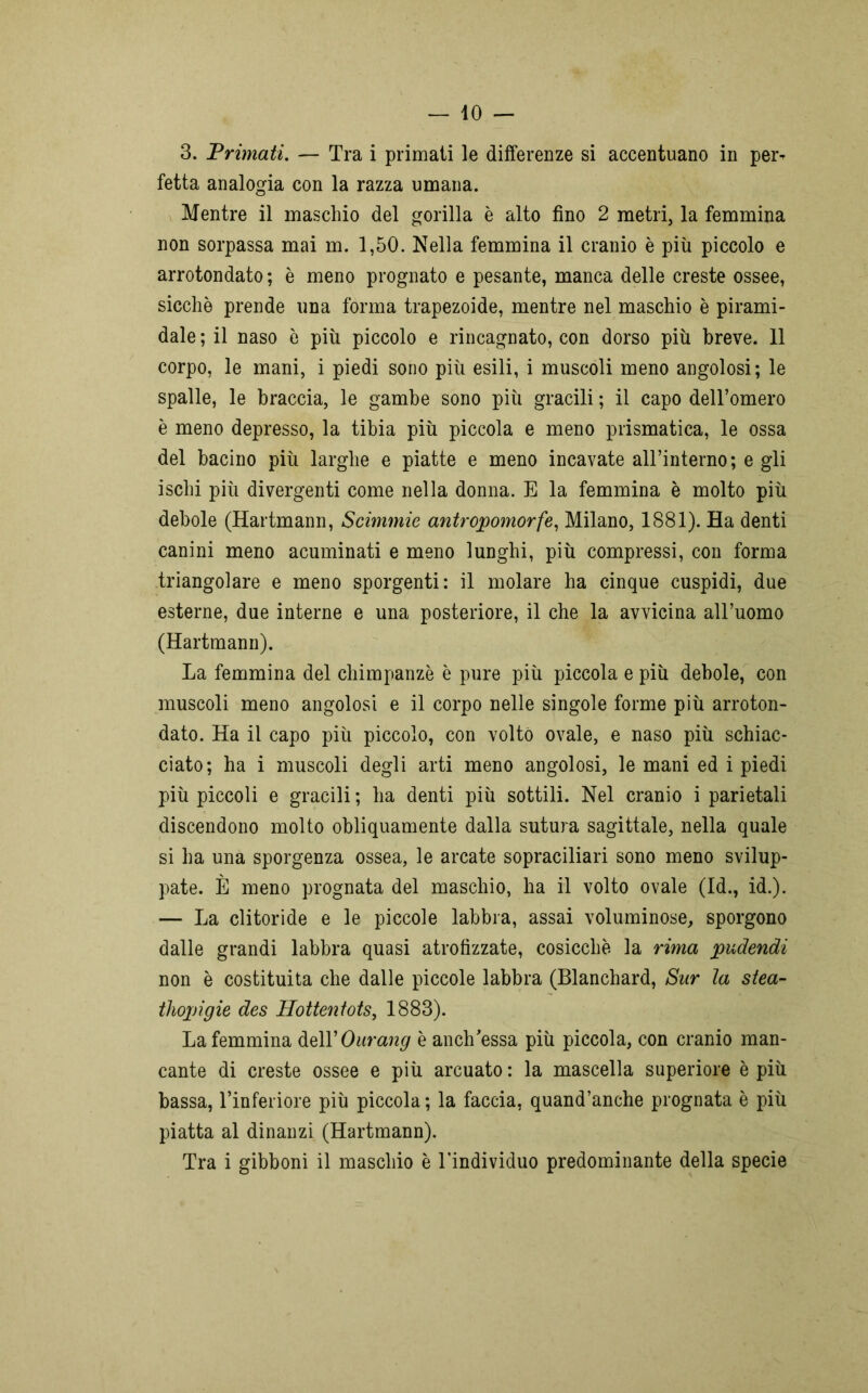 3. Primati. — Tra i primati le differenze si accentuano in per^ fetta analogia con la razza umana. Mentre il maschio del gorilla è alto fino 2 metri, la femmina non sorpassa mai m. 1,50. Nella femmina il cranio è più piccolo e arrotondato ; è meno prognato e pesante, manca delle creste ossee, sicché prende una forma trapezoide, mentre nel maschio è pirami- dale ; il naso è più piccolo e rincagnato, con dorso più breve. 11 corpo, le mani, i piedi sono più esili, i muscoli meno angolosi; le spalle, le braccia, le gambe sono più gracili ; il capo dell’omero è meno depresso, la tibia più piccola e meno prismatica, le ossa del bacino più larghe e piatte e meno incavate all’interno; e gli ischi più divergenti come nella donna. E la femmina è molto più debole (Hartmann, Scimmie antropomorfe, Milano, 1881). Ha denti canini meno acuminati e meno lunghi, più compressi, con forma triangolare e meno sporgenti: il molare ha cinque cuspidi, due esterne, due interne e una posteriore, il che la avvicina all’uomo (Hartmann). La femmina del chimpanzè è pure più piccola e più debole, con muscoli meno angolosi e il corpo nelle singole forme più arroton- dato. Ha il capo più piccolo, con volto ovale, e naso più schiac- ciato; ha i muscoli degli arti meno angolosi, le mani ed i piedi più piccoli e gracili ; ha denti più sottili. Nel cranio i parietali discendono molto obliquamente dalla sutura sagittale, nella quale si ha una sporgenza ossea, le arcate sopraciliari sono meno svilup- pate. È meno prognata del maschio, ha il volto ovale (Id., id.). — La clitoride e le piccole labbra, assai voluminose, sporgono dalle grandi labbra quasi atrofizzate, cosicché la rima pudendi non è costituita che dalle piccole labbra (Blanchard, Sur la stea- thopìgie des Hottentots, 1883). La femmina dell’ Ourang è anch’essa più piccola, con cranio man- cante di creste ossee e più arcuato : la mascella superiore è più bassa, l’inferiore più piccola; la faccia, quand’anche prognata è più piatta al dinanzi (Hartmann). Tra i gibboni il maschio è Tindividuo predominante della specie