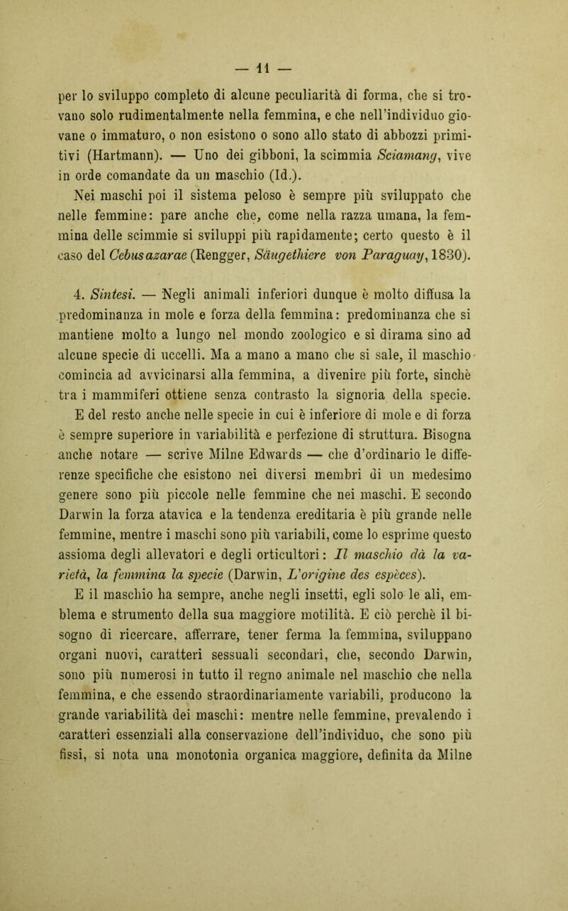 per lo sviluppo completo di alcune peculiarità di forma, che si tro- vano solo rudimentalmente nella femmina, e che nell’individuo gio- vane o immaturo, o non esistono o sono allo stato di abbozzi primi- tivi (Hartmann). — Uno dei gibboni, la scimmia Sciamang, vive in orde comandate da un maschio (Id.). Nei maschi poi il sistema peloso è sempre più sviluppato che nelle femmine: pare anche che, come nella razza umana, la fem- mina delle scimmie si sviluppi più rapidamente; certo questo è il caso del Cebusazarae (Rengger, Sàugethiere von Paraguay, 1830). 4. Sintesi. — Negli animali inferiori dunque è molto diffusa la predominanza in mole e forza della femmina: predominanza che si mantiene molto a lungo nel mondo zoologico e si dirama sino ad alcune specie di uccelli. Ma a mano a mano che si sale, il maschio comincia ad avvicinarsi alla femmina, a divenire più forte, sinché tra i mammiferi ottiene senza contrasto la signoria della specie. E del resto anche nelle specie in cui è inferiore di mole e di forza è sempre superiore in variabilità e perfezione di struttura. Bisogna anche notare — scrive Milne Edwards — che d’ordinario le diffe- renze specifiche che esistono nei diversi membri di un medesimo genere sono più piccole nelle femmine che nei maschi. E secondo Darwin la forza atavica e la tendenza ereditaria è più grande nelle femmine, mentre i maschi sono più variabili, come lo esprime questo assioma degli allevatori e degli orticultori : Il maschio dà la va- rietà, la femmina la specie (Darwin, L'origine des espèces). E il maschio ha sempre, anche negli insetti, egli solo le ali, em- blema e strumento della sua maggiore motilità. E ciò perchè il bi- sogno di ricercare, afferrare, tener ferma la femmina, sviluppano organi nuovi, caratteri sessuali secondari, che, secondo Darwin, sono più numerosi in tutto il regno animale nel maschio che nella femmina, e che essendo straordinariamente variabili, producono la grande variabilità dei maschi: mentre nelle femmine, prevalendo i caratteri essenziali alla conservazione dell’individuo, che sono più fissi, si nota una monotonia organica maggiore, definita da Milne