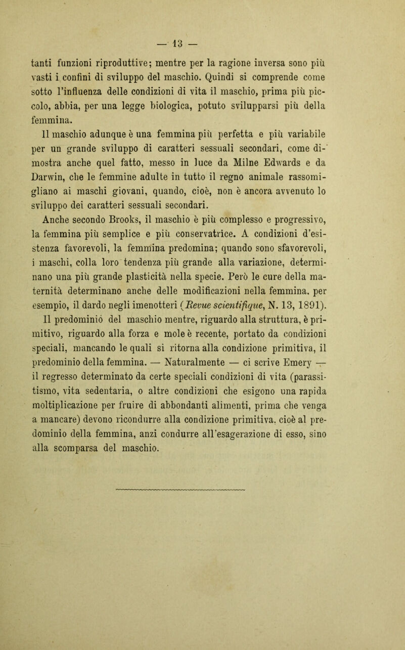 tanti funzioni riproduttive; mentre per la ragione inversa sono più vasti i confini di sviluppo del maschio. Quindi si comprende come sotto l’influenza delle condizioni di vita il maschio, prima più pic- colo, abbia, per una legge biologica, potuto svilupparsi più della femmina. 11 maschio adunque è una femmina più perfetta e più variabile per un grande sviluppo di caratteri sessuali secondari, come di- mostra anche quel fatto, messo in luce da Milne Edwards e da Darwin, che le femmine adulte in tutto il regno animale rassomi- gliano ai maschi giovani, quando, cioè, non è ancora avvenuto lo sviluppo dei caratteri sessuali secondari. Anche secondo Brooks, il maschio è più complesso e progressivo, la femmina più semplice e più conservatrice. A condizioni d’esi- stenza favorevoli, la femmina predomina; quando sono sfavorevoli, i maschi, colla loro tendenza più grande alla variazione, determi- nano una più grande plasticità nella specie. Però le cure della ma- ternità determinano anche delle modificazioni nella femmina, per esempio, il dardo negli imenotteri (Bevue scientifique, N. 13, 1891). Il predominio del maschio mentre, riguardo alla struttura, è pri- mitivo, riguardo alla forza e mole è recente, portato da condizioni speciali, mancando le quali si ritorna alla condizione primitiva, il predominio della femmina. — Naturalmente — ci scrive Emery — il regresso determinato da certe speciali condizioni di vita (parassi- tismo, vita sedentaria, o altre condizioni che esigono una rapida moltiplicazione per fruire di abbondanti alimenti, prima che venga a mancare) devono ricondurre alla condizione primitiva, cioè al pre- dominio della femmina, anzi condurre all’esagerazione di esso, sino alla scomparsa del maschio.