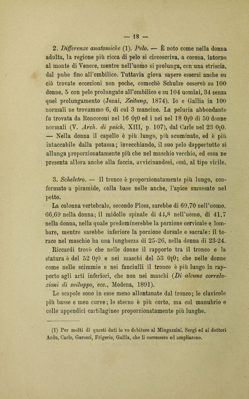 2. Differenze anatomiche (1). Pelo. — È noto come nella donna adulta, la regione più ricca di pelo si circoscriva, a corona, intorno al monte di Venere, mentre nell’uomo si prolunga, con una striscia, dal pube fino all’ombilico. Tuttavia giova sapere essersi anche su ciò trovate eccezioni non poche, comechè Schulze osservò su 100 donne, 5 con pelo prolungato all’ombilico e su 104 uomini, 34 senza quel prolungamento (Jenai, Zeitung, 1874). Io e Gallia in 100 normali ne trovammo 6, di cui 3 mancine. La peluria abbondante fu trovata da Roncoroni nel 16 0[0 ed i nei nel 18 0[0 di 50 donne normali (V. Ardi, di psich, XIII, p. 107), dal Carle nel 23 0[0. — Nella donna il capello è più lungo, più acuminato, ed è più intaccabile dalla potassa; invecchiando, il suo pelo dappertutto si allunga proporzionatamente più che nel maschio vecchio, ed essa ne presenta allora anche alla faccia, avvicinandosi, così, al tipo virile. 3. Scheletro. — Il tronco è proporzionatamente più lungo, con- formato a piramide, colla base nelle anche, l’apice smussato nel petto. La colonna vertebrale, secondo Ploss, sarebbe di 69,70 nell’uomo. 66,69 nella donna; il midollo spinale di 44,8 nell’uomo, di 41,7 nella donna, nella quale predominerebbe la porzione cervicale e lom- bare, mentre sarebbe inferiore la porzione dorsale e sacrale : il to- race nel maschio ha una lunghezza di 25-26, nella donna di 23-24. Riccardi trovò che nelle donne il rapporto tra il tronco e la statura è del 52 0[0 e nei maschi del 53 0[0; che nelle donne come nelle scimmie e nei fanciulli il tronco è più lungo in rap- porto agli arti inferiori, che non nei maschi (Di alcune correla- zioni di sviluppo, ecc., Modena, 1891). Le scapole sono in esse meno allontanate dal tronco; le clavicole più basse e men curve ; lo sterno è più corto, ma col manubrio e colle appendici cartilaginee proporzionatamente più lunghe. (1) Per molti di questi dati io vo debitore al Mingazzini, Sergi ed ai dottori Ardu, Carle, Garosci, Frigerio, Gallia, che li corressero ed ampliarono.