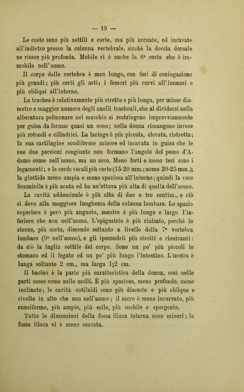 Le coste sono più sottili e corte, ma più arcuate, ed incavate all’indietro presso la colonna vertebrale, sicché la doccia dorsale ne riesce più profonda. Mobile vi è anche la 6a costa che è im- mobile nell’uomo. Il corpo delle vertebre è men lungo, con fori di coniugazione più grandi; più corti gli arti; i femori più curvi all’innanzi e più obliqui all’interno. La trachea è relativamente più stretta e più lunga, per minor dia- metro e maggior numero degli anelli tracheali, che al dividersi nella alberatura polmonare nel maschio si restringono improvvisamente per guisa da formar quasi un cono ; nella donna rimangono invece più rotondi e cilindrici. La laringe è più piccola, elevata, ristretta; la sua cartilagine scudiforme minore ed incavata in guisa che le sue due porzioni congiunte non formano l’angolo del pomo d’A- damo come nell’uomo, ma un arco. Meno forti e meno tesi sono i legamenti; e le corde vocali più corte (15-20 mm.;uomo 20-25 mm.); la glottide meno ampia e meno spaziosa all’interno; quindi la voce femminile è più acuta ed ha un’ottava più alta di quella dell’uomo. La cavità addominale è più alta di due o tre centim., e ciò si deve alla maggiore lunghezza della colonna lombare. Lo spazio superiore è però più angusto, mentre è più lungo e largo l’in- feriore che non nell’uomo. L’epigastrio è più rialzato, perchè lo sterno, più corto, discende soltanto a livello della 7a vertebra lombare (9a nell’uomo), e gli ipocondri più stretti e rientranti : da ciò la taglia sottile del corpo. Sono un po’ più piccoli lo stomaco ed il fegato ed un po’ più lungo l’intestino. L’uretra è lunga soltanto 2 cm., ma larga 1\2 cm. Il bacino è la parte più caratteristica della donna, così nelle parti ossee come nelle molli. È più spazioso, meno profondo, meno inclinato; le cavità cotiloidi sono più discoste e più oblique e rivolte in alto che non nell’uomo ; il sacro è meno incurvato, più cuneiforme, più ampio, più esile, più mobile e sporgente. Tutte le dimensioni della fossa iliaca interna sono minori ; la fossa iliaca vi è meno scavata.