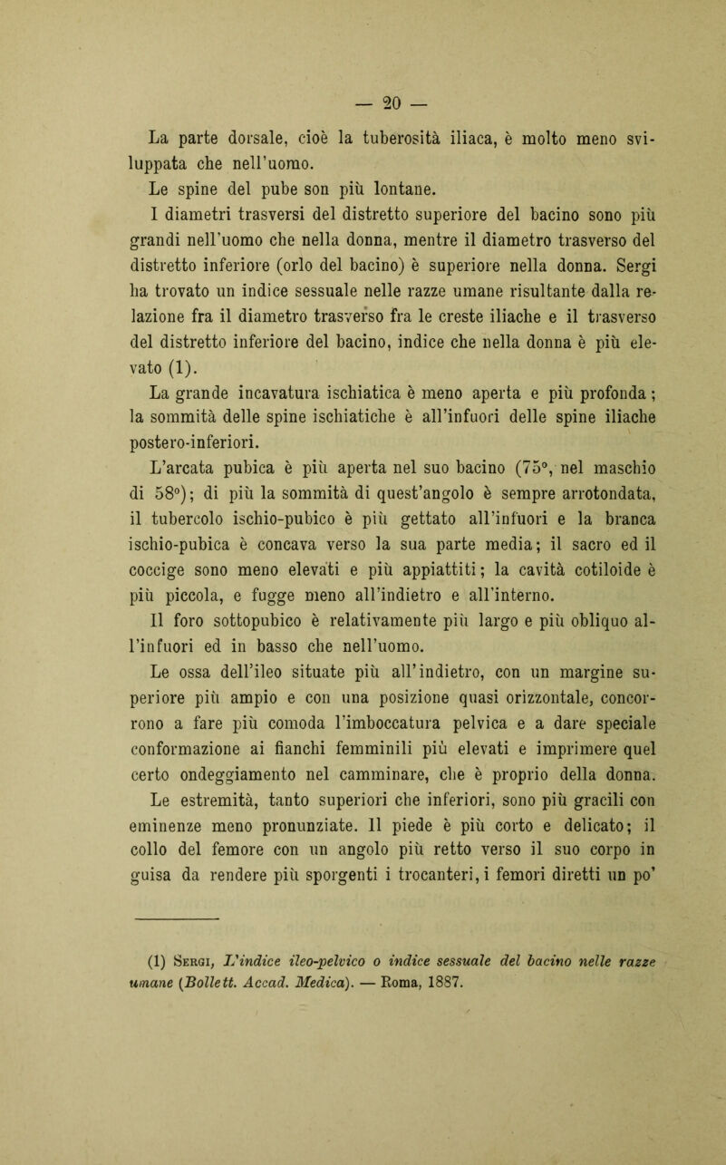 La parte dorsale, cioè la tuberosità iliaca, è molto meno svi- luppata che nell’uomo. Le spine del pube son più lontane. I diametri trasversi del distretto superiore del bacino sono più grandi nell’uomo che nella donna, mentre il diametro trasverso del distretto inferiore (orlo del bacino) è superiore nella donna. Sergi ha trovato un indice sessuale nelle razze umane risultante dalla re- lazione fra il diametro trasverso fra le creste iliache e il trasverso del distretto inferiore del bacino, indice che nella donna è più ele- vato (1). La grande incavatura ischiatica è meno aperta e più profonda ; la sommità delle spine ischiatiche è all’infuori delle spine iliache postero-inferiori. L’arcata pubica è più aperta nel suo bacino (75°, nel maschio di 58°) ; di più la sommità di quest’angolo è sempre arrotondata, il tubercolo ischio-pubico è più gettato all’infuori e la branca ischio-pubica è concava verso la sua parte media; il sacro ed il coccige sono meno elevati e più appiattiti ; la cavità cotiloide è più piccola, e fugge meno all’indietro e all’interno. II foro sottopubico è relativamente più largo e più obliquo al- l’infuori ed in basso che nell’uomo. Le ossa dell’ileo situate più all’indietro, con un margine su- periore più ampio e con una posizione quasi orizzontale, concor- rono a fare più comoda l’imboccatura pelvica e a dare speciale conformazione ai fianchi femminili più elevati e imprimere quel certo ondeggiamento nel camminare, che è proprio della donna. Le estremità, tanto superiori che inferiori, sono più gracili con eminenze meno pronunziate. 11 piede è più corto e delicato; il collo del femore con un angolo più retto verso il suo corpo in guisa da rendere più sporgenti i trocanteri, i femori diretti un po’ (1) Sergi, L'indice ileo-pelvico o indice sessuale del bacino nelle razze umane (Bolle tt. Accad. Medica). — Roma, 1887.