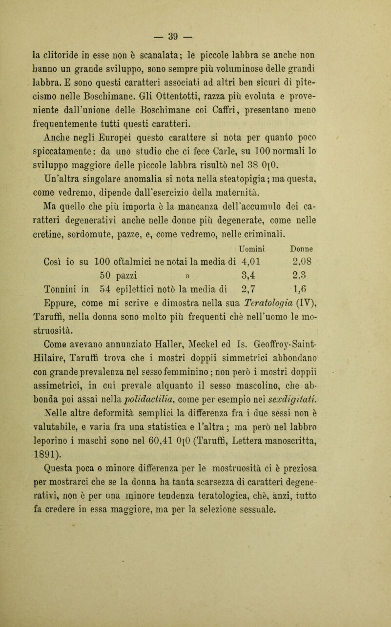 la clitoride in esse non è scanalata; le piccole labbra se anche non hanno un grande sviluppo, sono sempre più voluminose delle grandi labbra. E sono questi caratteri associati ad altri ben sicuri di pite- cismo nelle Boschimane. Gli Ottentotti, razza più evoluta e prove- niente dall’unione delle Boschimane coi Caffri, presentano meno frequentemente tutti questi caratteri. Anche negli Europei questo carattere si nota per quanto poco spiccatamente : da uno studio che ci fece Carle, su 100 normali lo sviluppo maggiore delle piccole labbra risultò nel 38 0[0. Un’altra singolare anomalia si nota nella steatopigia; ma questa, come vedremo, dipende dall'esercizio della maternità. Ma quello che più importa è la mancanza deiraccumulo dei ca- ratteri degenerativi anche nelle donne più degenerate, come nelle cretine, sordomute, pazze, e, come vedremo, nelle criminali. Uomini Donne Così io su 1-00 oftalmici ne notai la media di 4,01 2,08 50 pazzi » 3,4 2.3 Tonnini in 54 epilettici notò la media di 2,7 1,6 Eppure, come mi scrive e dimostra nella sua Teratologia (IV), Taruffi, nella donna sono molto più frequenti che nell’uomo le mo- struosità. Come avevano annunziato Haller, Meckel ed Is. Geoffroy-Saint- Hilaire, Taruffi trova che i mostri doppii simmetrici abbondano con grande prevalenza nel sesso femminino ; non però i mostri doppii assimetrici, in cui prevale alquanto il sesso mascolino, che ab- bonda poi assai nella polidactilia, come per esempio nei sexdigitati. Nelle altre deformità semplici la differenza fra i due sessi non è valutabile, e varia fra una statistica e l’altra ; ma però nel labbro leporino i maschi sono nel 60,41 0[0 (Taruffi, Lettera manoscritta, 1891). Questa poca o minore differenza per le mostruosità ci è preziosa per mostrarci che se la donna ha tanta scarsezza di caratteri degene- rativi, non è per una minore tendenza teratologica, che, anzi, tutto fa credere in essa maggiore, ma per la selezione sessuale.