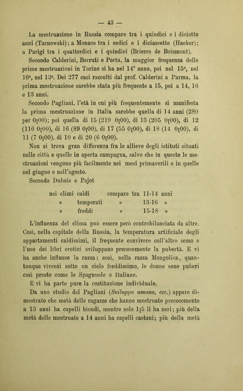 La mestruazione in Russia compare tra i quindici e i diciotto anni (Tarnowski) ; a Monaco tra i sedici e i diciassette (Haeker) ; a Parigi tra i quattordici e i quindici (Brierre de Boismont). Secondo Calderini, Berruti e Porta, la maggior frequenza delle prime mestruazioni in Torino si ha nel 14° anno, poi nel 15°, nel 16°, nel 13°. Dei 277 casi raccolti dal prof. Calderini a Parma, la prima mestruazione sarebbe stata più frequente a 15, poi a 14, 16 e 13 anni. Secondo Pagliani, Petà in cui più frequentemente si manifesta la prima mestruazione in Italia sarebbe quella di 14 anni (280 per 0[00); poi quella di 15 (219 0[00), di 13 (205 0[00), di 12 (116 0[00), di 16 (89 OpOO), di 17 (55 OiOO), di 18 (14 0[00), di 11 (7 0[00), di 10 e di 20 (6 OjOO). Non si trova gran differenza fra le allieve degli istituti situati nelle città e quelle in aperta campagna, salvo che in queste le me- struazioni vengono più facilmente nei mesi primaverili e in quelle nel giugno e nell’agosto. Secondo Dubois e Pajot nei climi caldi compare tra 11-14 anni » temperati » 13-16 » » freddi » 15-18 » L’influenza del clima può essere però controbilanciata da altre. Così, nella capitale della Russia, la temperatura artificiale degli appartamenti caldissimi, il frequente convivere coll’altro sesso e l’uso dei libri erotici sviluppano precocemente la pubertà. E vi ha anche influsso la razza; così, nella razza Mongolica, quan- tunque viventi sotto un cielo freddissimo, le donne sono puberi così presto come le Spagnuole o Italiane. E vi ha parte pure la costituzione individuale. Da uno studio del Pagliani (Sviluppo umano, ecc.) appare di- mostrato che metà delle ragazze che hanno mestruato precocemente a 13 anni ha capelli biondi, mentre solo 1{5 li ha neri; più della metà delle mestruate a 14 anni ha capelli castani; più della metà