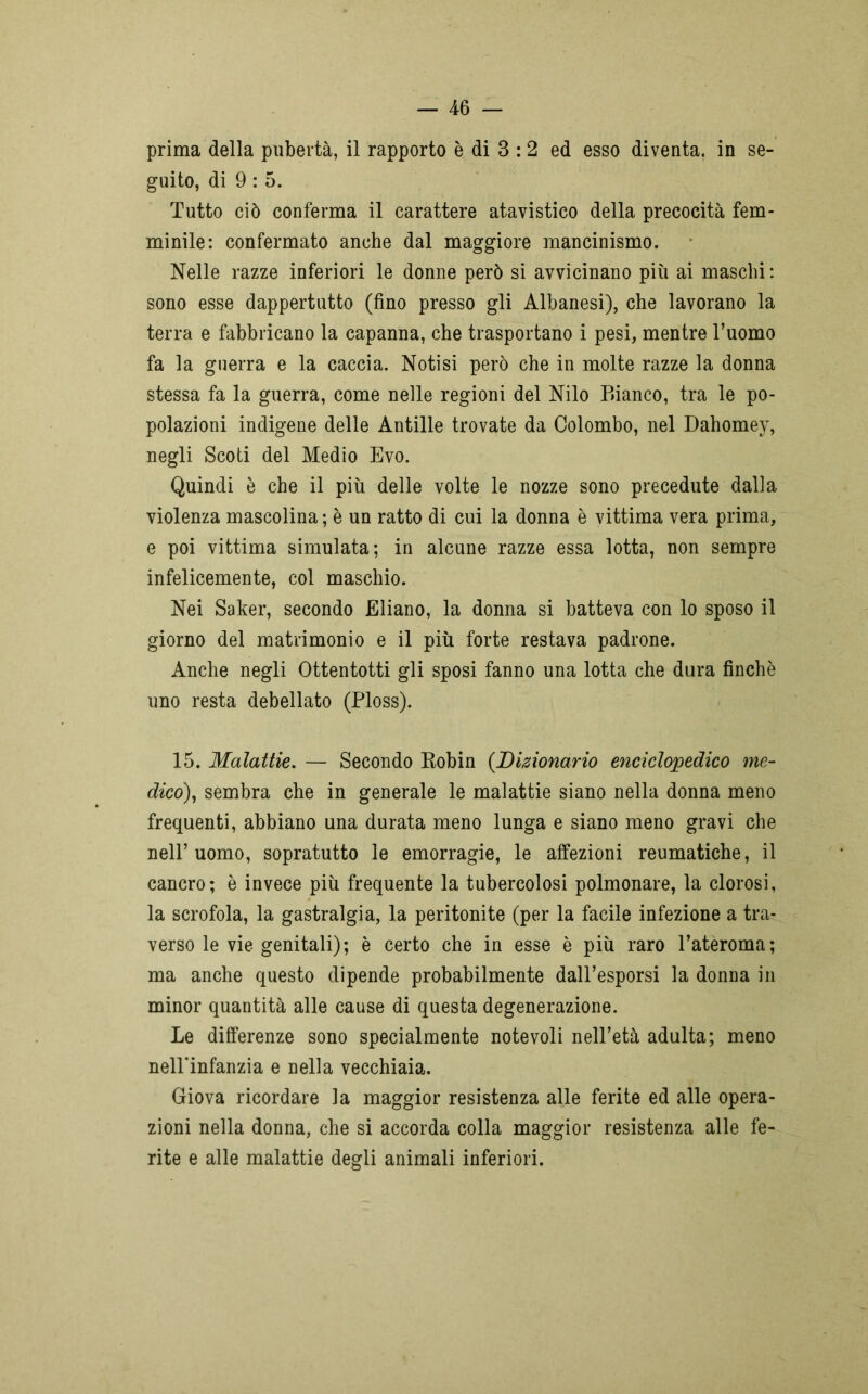 prima della pubertà, il rapporto è di 3 :2 ed esso diventa, in se- guito, di 9 : 5. Tutto ciò conferma il carattere atavistico della precocità fem- minile: confermato anche dal maggiore mancinismo. Nelle razze inferiori le donne però si avvicinano più ai maschi : sono esse dappertutto (fino presso gli Albanesi), che lavorano la terra e fabbricano la capanna, che trasportano i pesi, mentre l’uomo fa la guerra e la caccia. Notisi però che in molte razze la donna stessa fa la guerra, come nelle regioni del Nilo Bianco, tra le po- polazioni indigene delle Antille trovate da Colombo, nel Dahomey, negli Scoti del Medio Evo. Quindi è che il più delle volte le nozze sono precedute dalia violenza mascolina; è un ratto di cui la donna è vittima vera prima, e poi vittima simulata; in alcune razze essa lotta, non sempre infelicemente, col maschio. Nei Saker, secondo Eliano, la donna si batteva con lo sposo il giorno del matrimonio e il più forte restava padrone. Anche negli Ottentotti gli sposi fanno una lotta che dura finche uno resta debellato (Ploss). 15. Malattie. — Secondo Robin (Dizionario enciclopedico me- dico), sembra che in generale le malattie siano nella donna meno frequenti, abbiano una durata meno lunga e siano meno gravi che nell’uomo, sopratutto le emorragie, le affezioni reumatiche, il cancro; è invece più frequente la tubercolosi polmonare, la clorosi, la scrofola, la gastralgia, la peritonite (per la facile infezione a tra- verso le vie genitali); è certo che in esse è più raro l’ateroma; ma anche questo dipende probabilmente dall’esporsi la donna in minor quantità alle cause di questa degenerazione. Le differenze sono specialmente notevoli nell’età adulta; meno nell’infanzia e nella vecchiaia. Giova ricordare la maggior resistenza alle ferite ed alle opera- zioni nella donna, che si accorda colla maggior resistenza alle fe- rite e alle malattie degli animali inferiori.