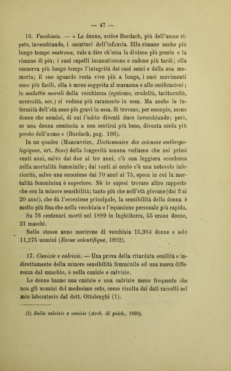16- Vecchiaia. — « La donna, scrive Burdach, più dell’uomo ri- pete, invecchiando, i caratteri dell’infanzia. Ella rimane anche più lungo tempo matrona, vale a dire ch’essa la diviene più presto e la rimane di più; i suoi capelli incanutiscono e cadono-più tardi; ella conserva più lungo tempo l’integrità dei suoi sensi e della sua me- moria; il suo sguardo resta vivo più a lungo, i suoi movimenti sono più facili, ella è meno soggetta al marasma e alle ossificazioni ; le malattie morali della vecchiezza (egoismo, crudeltà, taciturnità, nevrosità, ecc.) si vedono più raramente in essa. Ma anche le in- fermità dell’età sono più gravi in essa. Si trovano, per esempio, meno donne che uomini, di cui l’udito diventi duro invecchiando; però, se una donna comincia a non sentirsi più bene, diventa sorda più presto dell’uomo » (Burdach, pag. 166). In un quadro (Manouvrier, Dictionnaire des Sciences antliropo- logiques, art. Sexe) della longevità umana vediamo che nei primi venti anni, salvo dai due ai tre anni, c’è una leggiera eccedenza nella mortalità femminile ; dai venti ai cento c’è una notevole infe- riorità, salvo una eccezione dai 70 anni ai 75, epoca in cui la mor- talità femminina è superiore. Nè io saprei trovare altro rapporto che con la minore sensibilità; tanto più che nell’età giovane (dai 3 ai 20 anni), che dà l’eccezione principale, la sensibilità della donna è molto più fina che nella vecchiaia e l’equazione personale più rapida. Su 76 centenari morti nel 1889 in Inghilterra, 55 erano donne, 21 maschi. Nello stesso anno morirono di vecchiaia 15,364 donne e solo 11,275 uomini (Revue scientifique, 1892). 17. Canizie e calvizie. — Una prova della ritardata senilità e in- direttamente della minore sensibilità femminile ed una nuova diffe- renza dal maschio, è nella canizie e calvizie. Le donne hanno una canizie e una calvizie meno frequente che non gli uomini del medesimo ceto, come risulta dai dati raccolti nel paio laboratorio dal dott. Ottolenghi (1). (1) Sulla calvizie e canizie (Ardi. di psich., 1890).