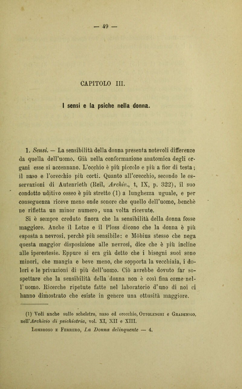 CAPITOLO III. I sensi e la psiche nella donna. 1. Sensi. — La sensibilità della donna presenta notevoli differenze da quella deH’uomo. Già nella conformazione anatomica degli or- gani esse si accennano. L’occhio è più piccolo e più a fior di testa ; il naso e l’orecchio più corti. Quanto alPorecchio, secondo le os- servazioni di Autenrieth (Reil, Archiv., t, IX, p. 322), il suo condotto uditivo osseo è più stretto (1) a lunghezza uguale, e per conseguenza riceve meno onde sonore che quello dell’uomo, .benché ne rifletta un minor numero, una volta ricevute. Si è sempre creduto finora che la sensibilità della donna fosse maggiore. Anche il Lotze e il Ploss dicono che la donna è più esposta a nevrosi, perchè più sensibile: e Mobius stesso che nega questa maggior disposizione alle nevrosi, dice che è più incline alle iperestesie. Eppure si era già detto che i bisogni suoi sono minori, che mangia e beve meno, che sopporta la vecchiaia, i do- lori e le privazioni di più dell’uomo. Ciò avrebbe dovuto far so- spettare che la sensibilità della donna non è così fina come nel- l’uomo. Ricerche ripetute fatte nel laboratorio d’uno di noi ci hanno dimostrato che esiste in genere una ottusità maggiore. (1) Vedi anche sullo scheletro, naso ed orecchio, Ottolenghi e Gradenjgo, nell’Archivio di psichiatria, voi. XI, XII e XIII. Lombroso e Ferrerò, La Donna delinquente — 4.