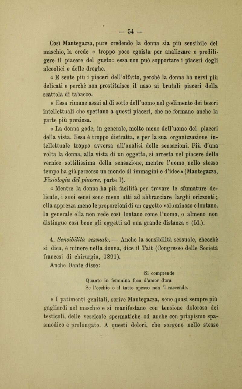Così Mantegazza, pure credendo la donna sia più sensibile del maschio, la crede « troppo poco egoista per analizzare e predili- gere il piacere del gusto: essa non può sopportare i piaceri degli alcoolici e delle droghe. « E sente più i piaceri dell’olfatto, perchè la donna ha nervi più delicati e perchè non prostituisce il naso ai brutali piaceri della scattola di tabacco. « Essa rimane assai al di sotto dell’uomo nel godimento dei tesori intellettuali che spettano a questi piaceri, che ne formano anche la parte più preziosa. « La donna gode, in generale, molto meno dell’uomo dei piaceri della vista. Essa è troppo distratta, e per la sua organizzazione in- tellettuale troppo avversa all’analisi delle sensazioni. Più d’una volta la donna, alla vista di un oggetto, si arresta nel piacere della vernice sottilissima della sensazione, mentre l’uomo nello stesso tempo ha già percorso un mondo di immagini e d’idee» (Mantegazza, Fisiologia del piacere, parte I). « Mentre la donna ha più facilità per trovare le sfumature de- licate, i suoi sensi sono meno atti ad abbracciare larghi orizzonti ; ella apprezza meno le proporzioni di un oggetto voluminoso e lontano. In generale ella non vede così lontano come l’uomo, o almeno non distingue così bene gli oggetti ad una grande distanza » (Id.). 4. Sensibilità sessuale. — Anche la sensibilità sessuale, checché si dica, è minore nella donna, dice il Tait (Congresso delle Società francesi di chirurgia, 1891). Anche Dante disse: Si comprende Quanto in femmina foco d’amor dura Se l’occhio o il tatto spesso non ’1 raccende. « I patimenti genitali, scrive Mantegazza, sono quasi sempre più gagliardi nel maschio e si manifestano con tensione dolorosa dei testicoli, delle vescicole spermatiche od anche con priapismo spa- smodico e prolungato. A questi dolori, che sorgono nello stesso