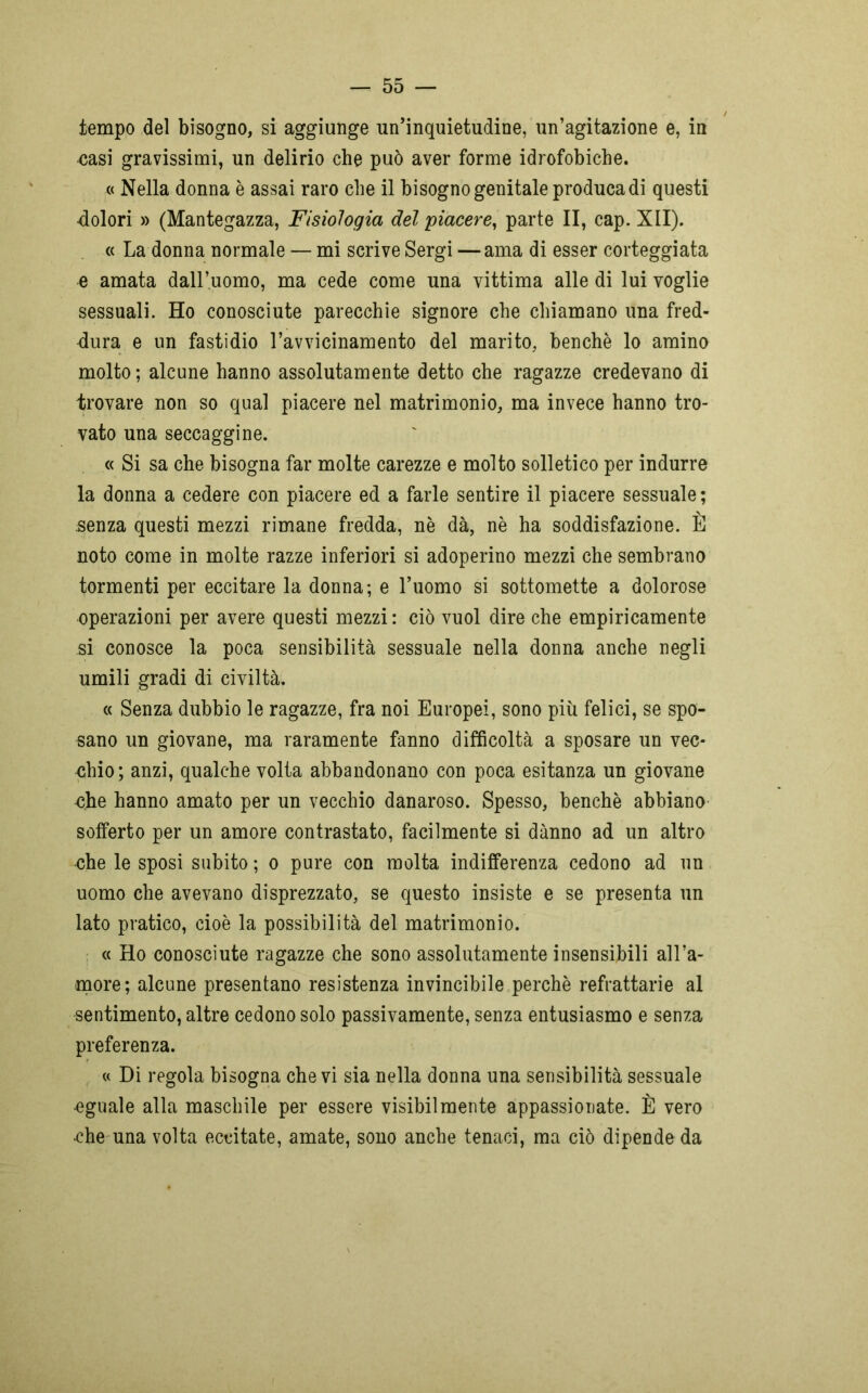 / tempo del bisogno, si aggiunge un’inquietudine, un’agitazione e, in casi gravissimi, un delirio che può aver forme idrofobiche. « Nella donna è assai raro che il bisogno genitale produca di questi -dolori » (Mantegazza, Fisiologia del piacere, parte II, cap. XII). « La donna normale — mi scrive Sergi —ama di esser corteggiata e amata dall’uomo, ma cede come una vittima alle di lui voglie sessuali. Ho conosciute parecchie signore che chiamano una fred- dura e un fastidio l’avvicinamento del marito, benché lo amino molto ; alcune hanno assolutamente detto che ragazze credevano di trovare non so qual piacere nel matrimonio, ma invece hanno tro- vato una seccaggine. « Si sa che bisogna far molte carezze e molto solletico per indurre la donna a cedere con piacere ed a farle sentire il piacere sessuale; senza questi mezzi rimane fredda, nè dà, nè ha soddisfazione. È noto come in molte razze inferiori si adoperino mezzi che sembrano tormenti per eccitare la donna; e l’uomo si sottomette a dolorose operazioni per avere questi mezzi: ciò vuol dire che empiricamente si conosce la poca sensibilità sessuale nella donna anche negli umili gradi di civiltà. « Senza dubbio le ragazze, fra noi Europei, sono più felici, se spo- sano un giovane, ma raramente fanno difficoltà a sposare un vec- chio; anzi, qualche volta abbandonano con poca esitanza un giovane che hanno amato per un vecchio danaroso. Spesso, benché abbiano sofferto per un amore contrastato, facilmente si danno ad un altro che le sposi subito ; o pure con molta indifferenza cedono ad un uomo che avevano disprezzato, se questo insiste e se presenta un lato pratico, cioè la possibilità del matrimonio. « Ho conosciute ragazze che sono assolutamente insensibili all’a- more; alcune presentano resistenza invincibile perchè refrattarie al sentimento, altre cedono solo passivamente, senza entusiasmo e senza preferenza. « Di regola bisogna che vi sia nella donna una sensibilità sessuale -eguale alla maschile per essere visibilmente appassionate. È vero •che una volta eccitate, amate, sono anche tenaci, ma ciò dipende da