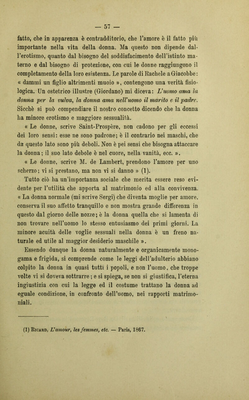 fatto, che in apparenza è contradditorio, che l’amore è il fatto più importante nella vita della donna. Ma questo non dipende dal- l’erotismo, quanto dal bisogno del soddisfacimento dell’istinto ma- terno e dal bisogno di protezione, con cui le donne raggiungono il completamento della loro esistenza. Le parole di Rachele a Giacobbe: « dammi un figlio altrimenti muoio », contengono una verità fisio- logica. Un ostetrico illustre (Giordano) mi diceva: L'uomo ama la donna per la vulva, la donna ama nell'uomo il marito e il padre. Sicché si può compendiare il nostro concetto dicendo che la donna ha minore erotismo e maggiore sessualità. « Le donne, scrive Saint-Prospère, non cadono per gli eccessi dei loro sensi: esse ne sono padrone; è il contrario nei maschi, che da questo lato sono più deboli. Non è pei sensi che bisogna attaccare la donna; il suo lato debole è nel cuore, nella vanità, ecc. ». « Le donne, scrive M. de Lambert, prendono l’amore per uno scherzo; vi si prestano, ma non vi si danno » (1). Tutto ciò ha un’importanza sociale che merita essere reso evi- dente per l’utilità che apporta al matrimonio ed alla convivenza, a La donna normale (mi scrive Sergi) che diventa moglie per amore, conservali suo affetto tranquillo e non mostra grande differenza in questo dal giorno delle nozze; è la donna quella che si lamenta di non trovare nell’uomo lo stesso entusiasmo dei primi giorni. La minore acuità delle voglie sessuali nella donna è un freno na- turale ed utile al maggior desiderio maschile ». Essendo dunque la donna naturalmente e organicamente mono- gama e frigida, si comprende come le leggi dell’adulterio abbiano colpito la donna in quasi tutti i popoli, e non l’uomo, che troppe volte vi si doveva sottrarre ; e si spiega, se non si giustifica, l’eterna ingiustizia con cui la legge ed il costume trattano la donna ad eguale condizione, in confronto dell’uomo, nei rapporti matrimo- niali. (1) Ricard, Vamour, lesfemmes, etc. — Paris, 1867.