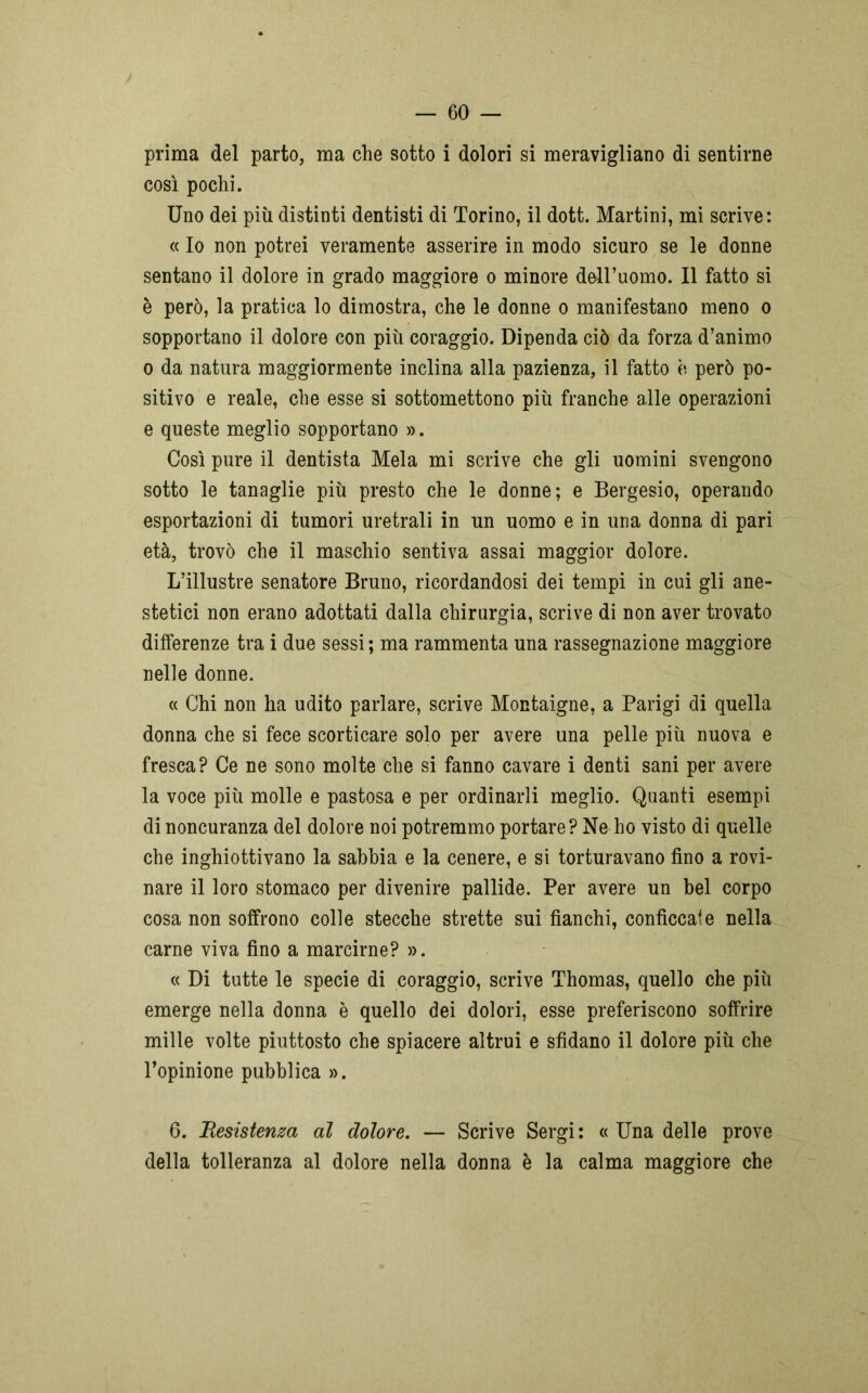prima del parto, ma che sotto i dolori si meravigliano di sentirne così pochi. Uno dei più distinti dentisti di Torino, il dott. Martini, mi scrive: « Io non potrei veramente asserire in modo sicuro se le donne sentano il dolore in grado maggiore o minore dell’uomo. Il fatto si è però, la pratica lo dimostra, che le donne o manifestano meno o sopportano il dolore con più coraggio. Dipenda ciò da forza d’animo o da natura maggiormente inclina alla pazienza, il fatto è però po- sitivo e reale, che esse si sottomettono più franche alle operazioni e queste meglio sopportano ». Così pure il dentista Mela mi scrive che gli uomini svengono sotto le tanaglie più presto che le donne; e Bergesio, operando esportazioni di tumori uretrali in un uomo e in una donna di pari età, trovò che il maschio sentiva assai maggior dolore. L’illustre senatore Bruno, ricordandosi dei tempi in cui gli ane- stetici non erano adottati dalla chirurgia, scrive di non aver trovato differenze tra i due sessi ; ma rammenta una rassegnazione maggiore nelle donne. « Chi non ha udito parlare, scrive Montaigne, a Parigi di quella donna che si fece scorticare solo per avere una pelle più nuova e fresca? Ce ne sono molte che si fanno cavare i denti sani per avere la voce più molle e pastosa e per ordinarli meglio. Quanti esempi di noncuranza del dolore noi potremmo portare? Ne ho visto di quelle che inghiottivano la sabbia e la cenere, e si torturavano fino a rovi- nare il loro stomaco per divenire pallide. Per avere un bel corpo cosa non soffrono colle stecche strette sui fianchi, conficcate nella carne viva fino a marcirne? ». « Di tutte le specie di coraggio, scrive Thomas, quello che più emerge nella donna è quello dei dolori, esse preferiscono soffrire mille volte piuttosto che spiacere altrui e sfidano il dolore più che l’opinione pubblica ». 6. Besistenza al dolore. — Scrive Sergi: « Una delle prove della tolleranza al dolore nella donna è la calma maggiore che