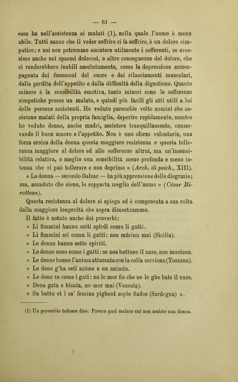 «ssa ha nell’assistenza ai malati (1), nella quale l’uomo è meno abile. Tutti sanno che il veder soffrire ci fa soffrire, è un dolore sim- patico; e noi non potremmo assistere utilmente i sofferenti, se aves- simo anche noi spasmi dolorosi, o altre conseguenze del dolore, che ci renderebbero inabili assolutamente, come la depressione accom- pagnata dai fenomeni del cuore e dai rilasciamenti muscolari, dalla perdita dell’appetito e dalla difficoltà della digestione. Quanto minore è la sensibilità emotiva, tanto minori sono le sofferenze simpatiche presso un malato, e quindi più facili gli atti utili a lui delle persone assistenti. Ho veduto parecchie volte uomini che as- sistono malati della propria famiglia, deperire rapidamente, mentre ho veduto donne, anche madri, assistere tranquillamente, conser- vando il buon umore e l’appetito. Non è uno sforzo volontario, una forza eroica della donna questa maggiore resistenza e questa tolle- ranza maggiore al dolore ed alle sofferenze altrui, ma un’insensi- bilità relativa, o meglio una sensibilità meno profonda e meno in- tensa che si può tollerare e non deprime » (Ardi. di psich., XIII). « La donna — secondo Balzac — ha più apprensione delle disgrazie ; ma, accadute che sieno, le sopporta meglio dell’uomo » (Cesar Bi- rotteau). Questa resistenza al dolore si spiega ed è comprovata a sua volta dalla maggiore longevità che sopra dimostrammo. Il fatto è notato anche dai proverbi: « Li fimmini hannu setti spirdi comu li gatti. « Li fimmini sci comu li gatti: non mòrinu mai (Sicilia). « Le donne hanno sette spiriti. « Le donne sono come i gatti : se non battono il naso, non muoiono. « Le donne hanno l’anima attaccata con la colla cerviona (Toscana). « Le done g’ha seti anime e un animin. « Le done xe come i gati : no le mor fin che no le ghe bate il naso. « Dona gata e bisata, no mor mai (Venezia). « Su battu et i sa’ femina pighent septe fìados (Sardegna) ». (1) Un proverbio tedesco dice : Povero quel malato cui non assiste una donna.