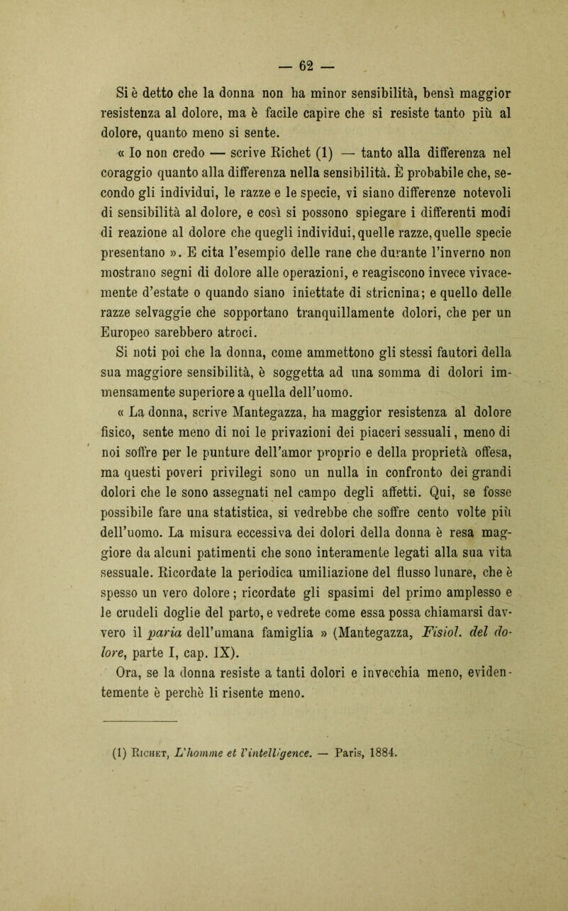 Si è detto che la donna non ha minor sensibilità, bensì maggior resistenza al dolore, ma è facile capire che si resiste tanto più al dolore, quanto meno si sente. « Io non credo — scrive Richet (1) — tanto alla differenza nel coraggio quanto alla differenza nella sensibilità. È probabile che, se- condo gli individui, le razze e le specie, vi siano differenze notevoli di sensibilità al dolore, e così si possono spiegare i differenti modi di reazione al dolore che quegli individui, quelle razze,quelle specie presentano ». E cita l’esempio delle rane che durante l’inverno non mostrano segni di dolore alle operazioni, e reagiscono invece vivace- mente d’estate o quando siano iniettate di stricnina; e quello delle razze selvaggie che sopportano tranquillamente dolori, che per un Europeo sarebbero atroci. Si noti poi che la donna, come ammettono gli stessi fautori della sua maggiore sensibilità, è soggetta ad una somma di dolori im- mensamente superiore a quella dell’uomo. « La donna, scrive Mantegazza, ha maggior resistenza al dolore fisico, sente meno di noi le privazioni dei piaceri sessuali, meno di noi soffre per le punture deH’amor proprio e della proprietà offesa, ma questi poveri privilegi sono un nulla in confronto dei grandi dolori che le sono assegnati nel campo degli affetti. Qui, se fosse possibile fare una statistica, si vedrebbe che soffre cento volte più dell’uomo. La misura eccessiva dei dolori della donna è resa mag- giore da alcuni patimenti che sono interamente legati alla sua vita sessuale. Ricordate la periodica umiliazione del flusso lunare, che è spesso un vero dolore ; ricordate gli spasimi del primo amplesso e le crudeli doglie del parto, e vedrete come essa possa chiamarsi dav- vero il paria dell’umana famiglia » (Mantegazza, FisioL del do- lore, parte I, cap. IX). Ora, se la donna resiste a tanti dolori e invecchia meno, eviden- temente è perchè li risente meno. (1) Richet, L'homme et Vintelligence. — Paris, 1884.